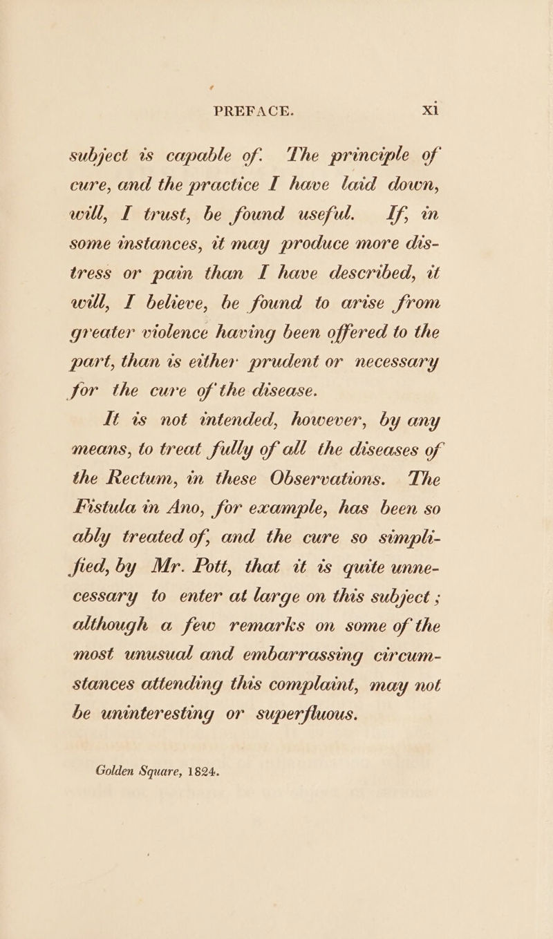 subject is capable of: The principle of cure, and the practice I have laid down, will, I trust, be found useful. Lf, m some instances, uw may produce more dis- tress or pain than I have described, it will, I believe, be found to arise from greater violence having been offered to the part, than is ether prudent or necessary Jor the cure of the disease. It is not intended, however, by any means, to treat fully of all the diseases of the Rectum, in these Observations. The fistula in Ano, for example, has been so ably treated of, and the cure so simpli- fied, by Mr. Pott, that tt is quite unne- cessary to enter at large on this subject ; although a few remarks on some of the most unusual and embarrassing circum- stances attending this complaint, may not be uninteresting or superfluous. Golden Square, 1824.