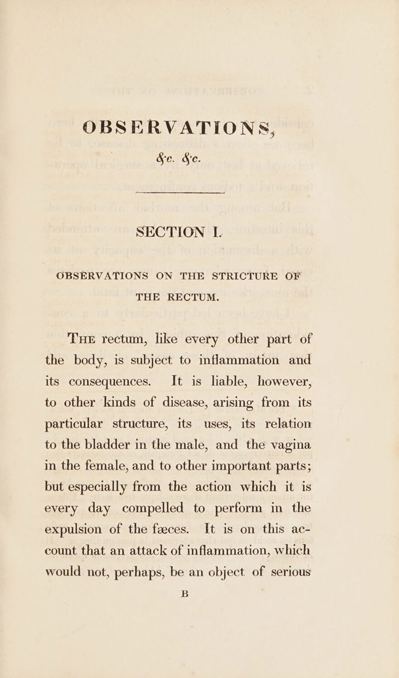 OBSERVATIONS, Se. Se. SECTION I. OBSERVATIONS ON THE STRICTURE OF THE RECTUM. THe rectum, like every other part of the body, is subject to inflammation and its consequences. It is lable, however, to other kinds of disease, arising from its particular structure, its uses, its relation to the bladder in the male, and the vagina in the female, and to other important parts; but especially from the action which it is every day compelled to perform in the expulsion of the feeces. It is on this ac- count that an attack of inflammation, which would not, perhaps, be an object of serious B