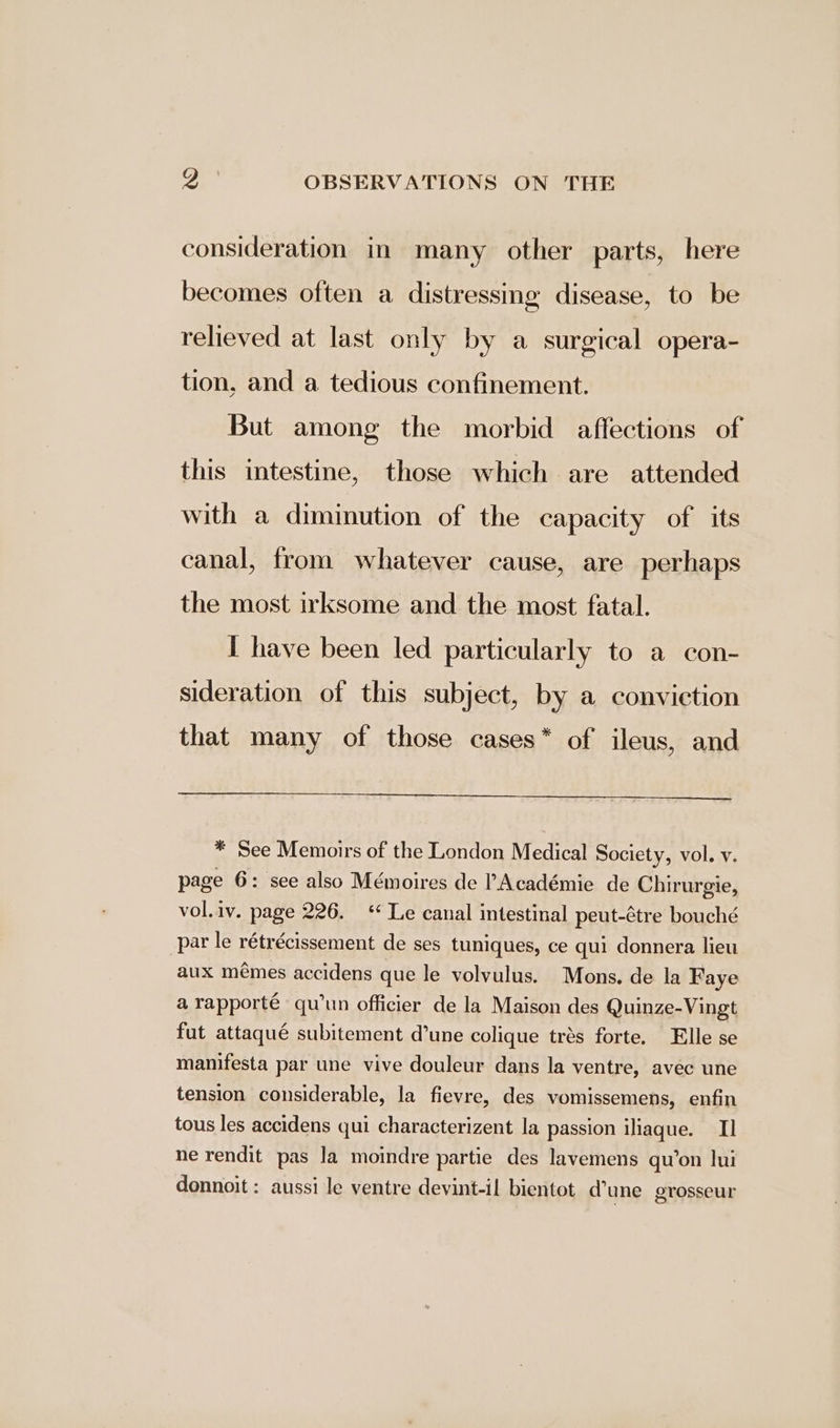 consideration in many other parts, here becomes often a distressing disease, to be relieved at last only by a surgical opera- tion, and a tedious confinement. But among the morbid affections of this intestine, those which are attended with a diminution of the capacity of its canal, from whatever cause, are perhaps the most irksome and the most fatal. I have been led particularly to a con- sideration of this subject, by a conviction that many of those cases* of ileus, and * See Memoirs of the London Medical Society, vol. v. page 6: see also Mémoires de PAcadémie de Chirurgie, vol.iv. page 226. ‘ Le canal intestinal peut-¢tre bouché par le rétrécissement de ses tuniques, ce qui donnera lieu aux mémes accidens que le volvulus. Mons. de la Faye a rapporté qu’un officier de la Maison des Quinze-Vingt fut attaqué subitement d’une colique trés forte. Elle se manifesta par une vive douleur dans la ventre, avec une tension considerable, la fievre, des vomissemens, enfin tous les accidens qui characterizent la passion iliaque. Il ne rendit pas la moindre partie des lavemens qu’on lui donnoit : aussi le ventre devint-il bientot dune grosseur