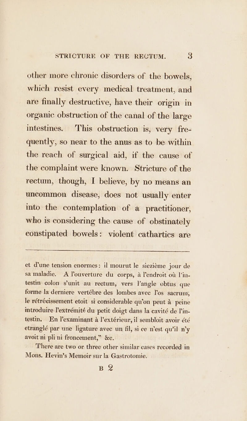 other more chronic disorders of the bowels, which resist every medical treatment, and are finally destructive, have their origin in organic obstruction of the canal of the large intestines. This obstruction is, very fre- quently, so near to the anus as to be within the reach of surgical aid, if the cause of the complaint were known. Stricture of the rectum, though, I believe, by no means an uncommon disease, does not usually enter into the contemplation of a practitioner, who is considering the cause of obstinately constipated bowels: violent cathartics are et d’une tension enormes: il mourut le siezieme jour de sa maladie. A louverture du corps, 4 l’endroit ot l’in- testin colon s’unit au rectum, vers l’angle obtus que forme la derniere vertébre des lombes avec Tos sacrum, le rétrécissement etoit si considerable qu’on peut a peine mtroduire lextrémité du petit doigt dans la cavité de lin- testin. En lexaminant a l’extérieur, il sembloit avoir été etranglé par une ligature avec un fil, si ce n’est qu’il n’y avoit ni pli ni froncement,” &amp;c. There are two or three other similar cases recorded in Mons. Hevin’s Memoir sur la Gastrotomie. B 2