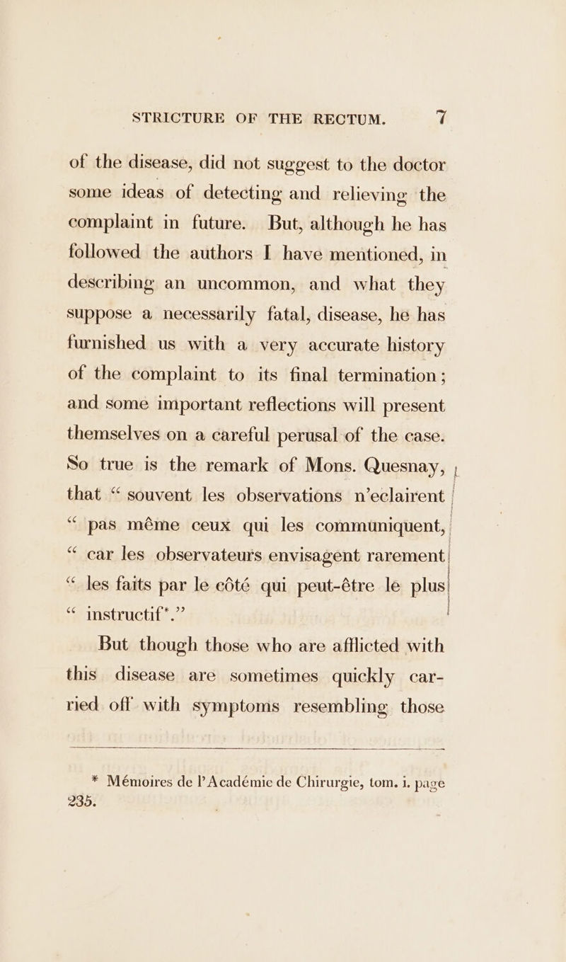 of the disease, did not suggest to the doctor some ideas of detecting and relieving the complaint in future. But, although he has followed the authors I have mentioned, in describing an uncommon, and what they suppose a necessarily fatal, disease, he has furnished us with a very accurate history of the complaint to its final termination ; and some important reflections will present themselves on a careful perusal of the case. ASO te ‘“ pas méme ceux qui les communiquent, ‘ car les observateurs envisagent rarement } 5 i ¥ “ les faits par le edté qui peut-étre le plus| ‘* instructif*.” But though those who are afflicted with this disease are sometimes quickly car- nied off with symptoms resembling those SS Sa * Mémoires de l Académie de Chirurgie, tom. 1. page 235.