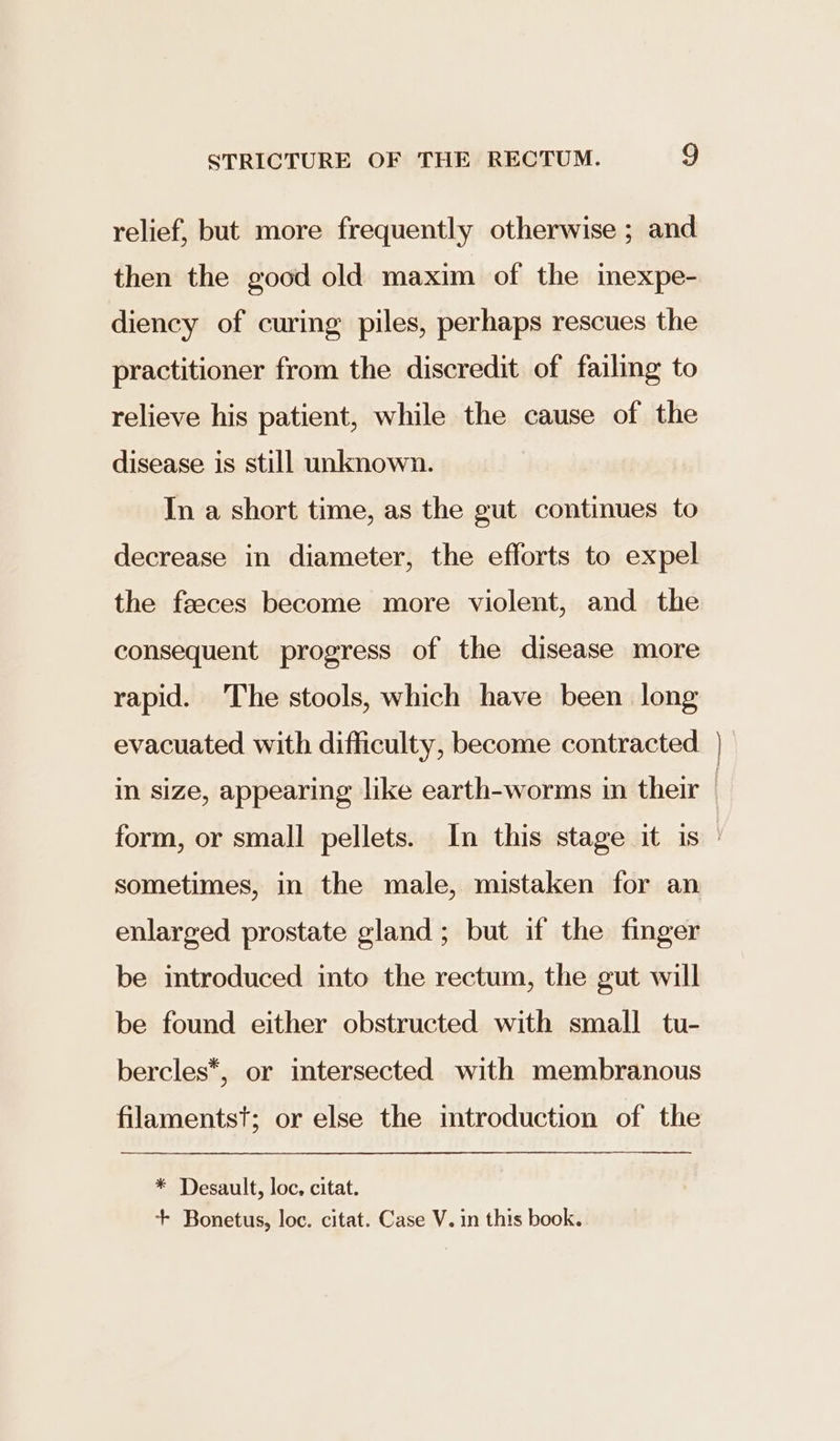 relief, but more frequently otherwise ; and then the good old maxim of the inexpe- diency of curing piles, perhaps rescues the practitioner from the discredit of failing to relieve his patient, while the cause of the disease is still unknown. In a short time, as the gut continues to decrease in diameter, the efforts to expel the feeces become more violent, and the consequent progress of the disease more rapid. The stools, which have been long evacuated with difficulty, become contracted eal sometimes, in the male, mistaken for an enlarged prostate gland; but if the finger be introduced into the rectum, the gut will be found either obstructed with small tu- bercles*, or intersected with membranous filamentst; or else the introduction of the * Desault, loc. citat. + Bonetus, loc. citat. Case V. in this book.
