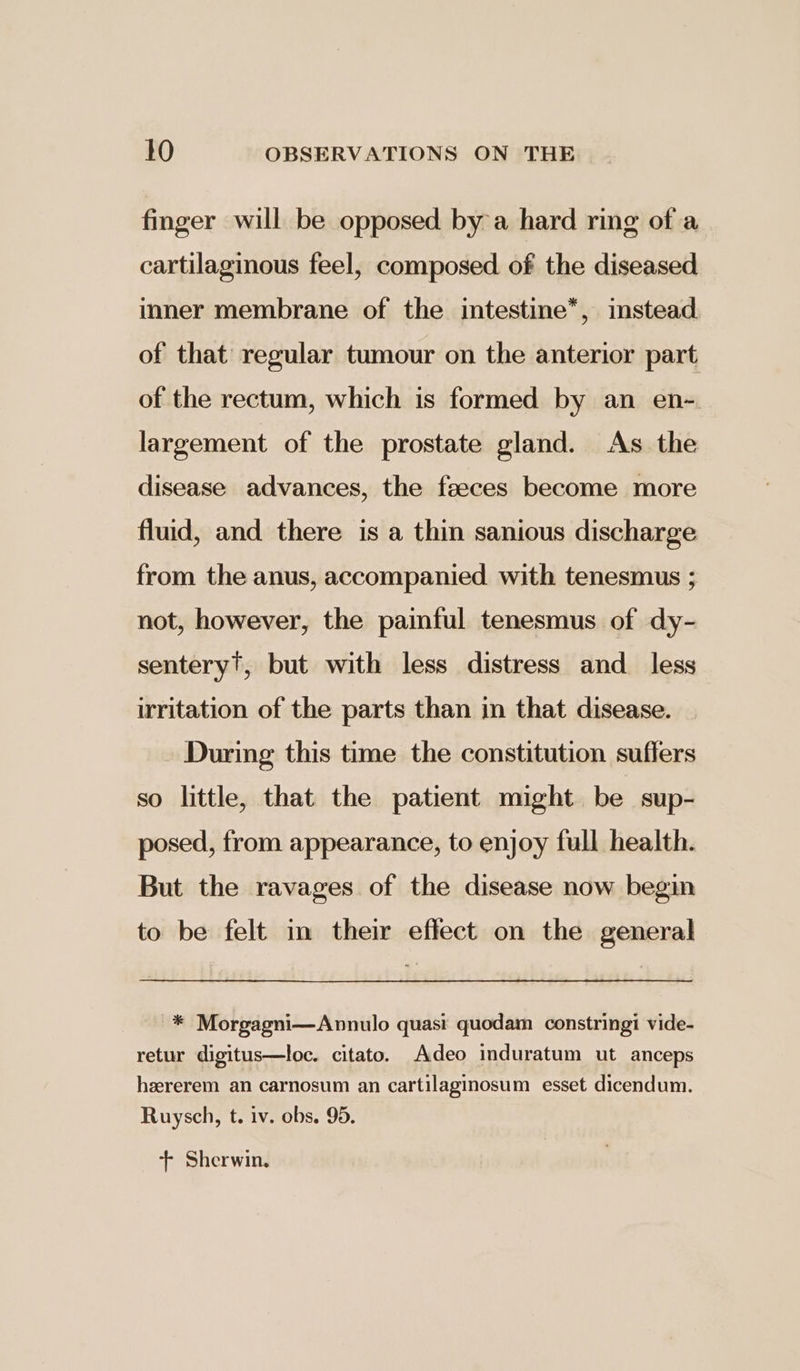 finger will be opposed by a hard ring of a cartilaginous feel, composed of the diseased inner membrane of the intestine*, instead. of that regular tumour on the anterior part of the rectum, which is formed by an en-. largement of the prostate gland. As the disease advances, the feeces become more fluid, and there is a thin sanious discharge from the anus, accompanied. with tenesmus ; not, however, the painful tenesmus of dy- sentery?, but with less distress and_ less irritation of the parts than in that disease. During this time the constitution suffers so little, that the patient might be sup- posed, from appearance, to enjoy full health. But the ravages of the disease now begin to be felt in their effect on the general * Morgagni—Annulo quasi quodam constringi vide- retur digitus—loc. citato. Adeo induratum ut anceps hzrerem an carnosum an cartilaginosum esset dicendum. Ruysch, t. iv. obs. 95. + Sherwin.