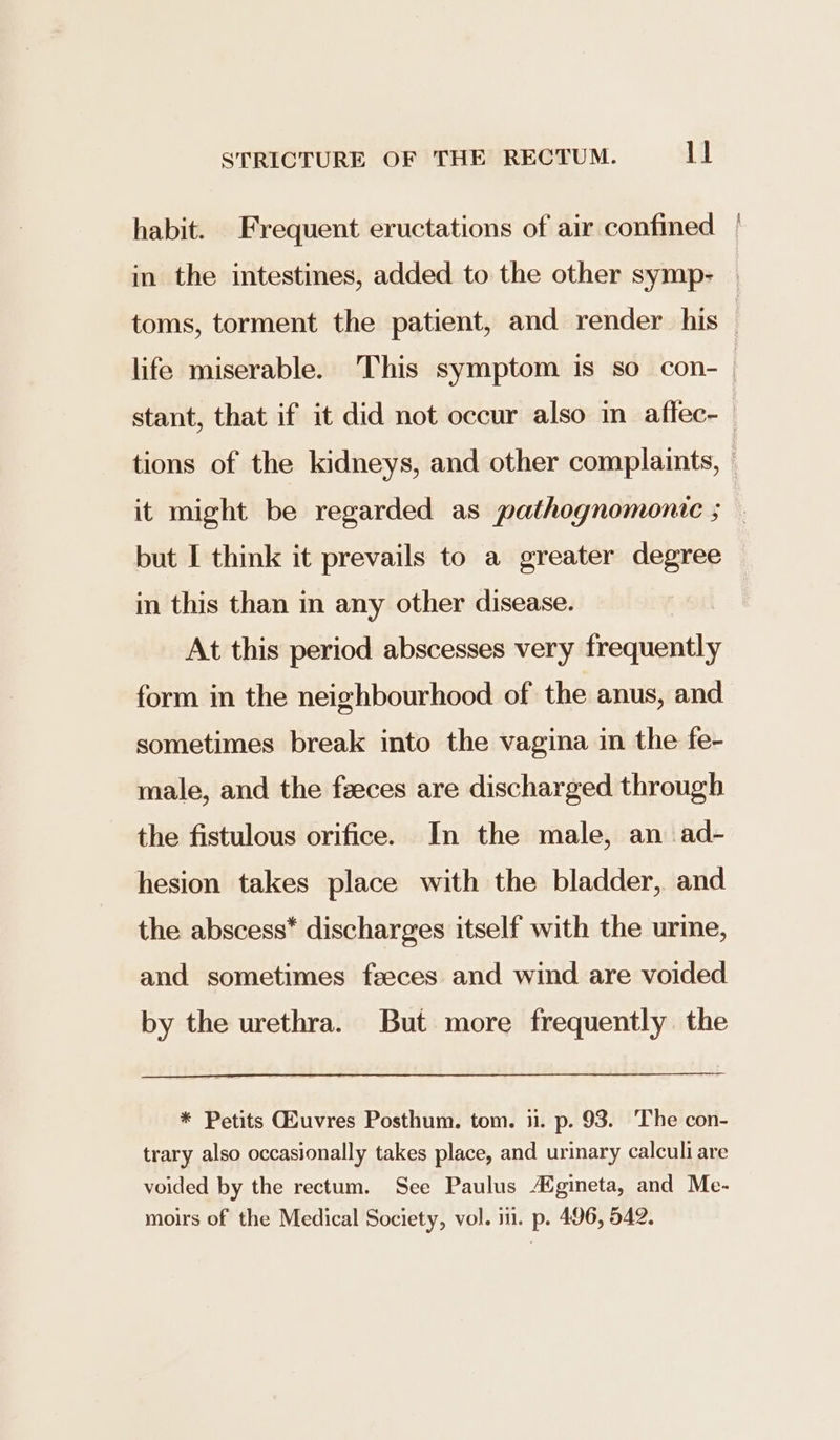 habit. Frequent eructations of air confined | in the intestines, added to the other symp- toms, torment the patient, and render his | life miserable. This symptom is so con- | stant, that if it did not occur also in atflec-— tions of the kidneys, and other complaints, — it might be regarded as pathognomonic ; but I think it prevails to a greater degree in this than in any other disease. At this period abscesses very Forfieatly form in the neighbourhood of the anus, and sometimes break into the vagina in the fe- male, and the feeces are discharged through the fistulous orifice. In the male, an ad- hesion takes place with the bladder, and the abscess* discharges itself with the urine, and sometimes feeces and wind are voided by the urethra. But more frequently the * Petits GEuvres Posthum. tom. ii. p. 93. The con- trary also occasionally takes place, and urinary calculi are voided by the rectum. See Paulus A%gineta, and Me- moirs of the Medical Society, vol. i. p. 496, 542.