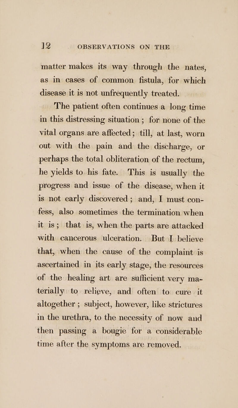 matter makes its way through the nates, as in cases of common fistula, for which disease it is not unfrequently treated. The patient often continues a long time in this distressing situation ; for none of the vital organs are affected; till, at last, worn out with the pain and the discharge, or perhaps the total obliteration of the rectum, he yields to his fate. This is usually the progress and issue of the disease, when it is not early discovered; and, I must con- fess, also sometimes the termination when it is; that is, when the parts are attacked with cancerous ulceration. But I believe that, when the cause of the complaint is ascertained in its early stage, the resources of the healing art are sufficient very ma- terially to relieve, and often to cure it altogether ; subject, however, like strictures in the urethra, to the necessity of now and then passing a bougie for a considerable time after the symptoms are removed.