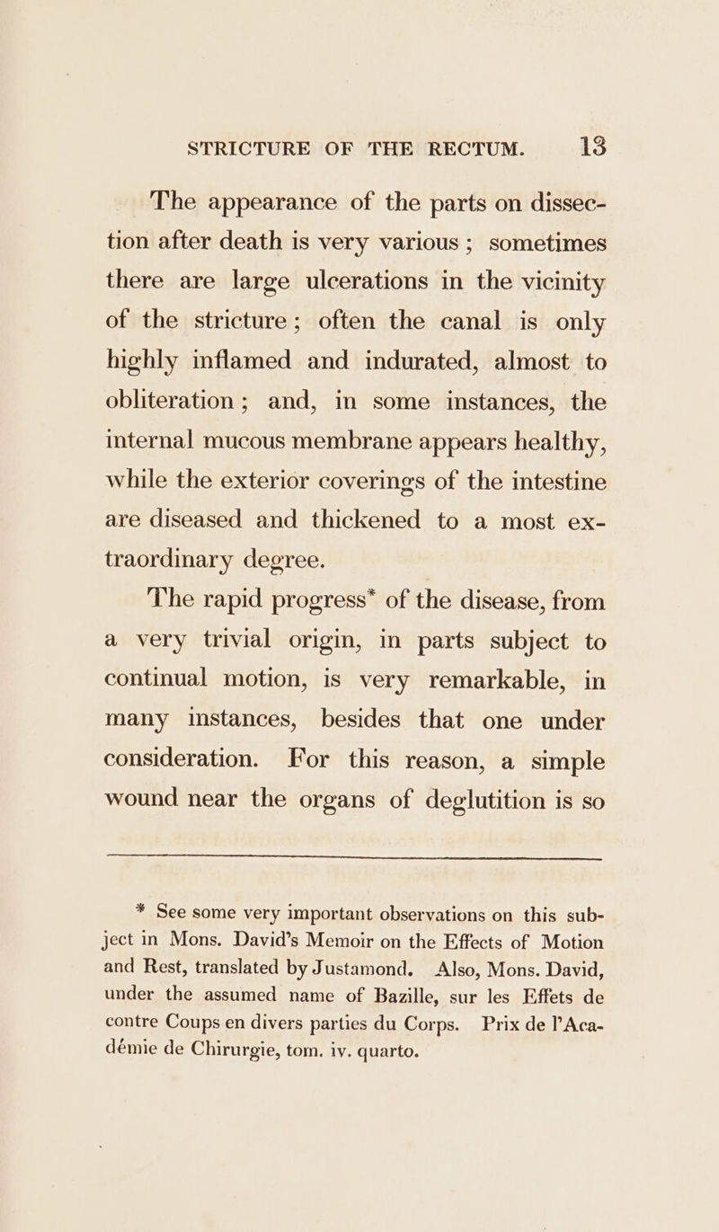 The appearance of the parts on dissec- tion after death is very various ; sometimes there are large ulcerations in the vicinity of the stricture; often the canal is only highly inflamed and indurated, almost to obliteration; and, in some instances, the internal mucous membrane appears healthy, while the exterior coverings of the intestine are diseased and thickened to a most ex- traordinary degree. The rapid progress” of the disease, from a very trivial origin, in parts subject to continual motion, is very remarkable, in many instances, besides that one under consideration. For this reason, a simple wound near the organs of deglutition is so * See some very important observations on this sub- ject in Mons. David’s Memoir on the Effects of Motion and Rest, translated by Justamond. Also, Mons. David, under the assumed name of Bazille, sur les Effets de contre Coups en divers parties du Corps. Prix de PAca- démie de Chirurgie, tom. iv, quarto.