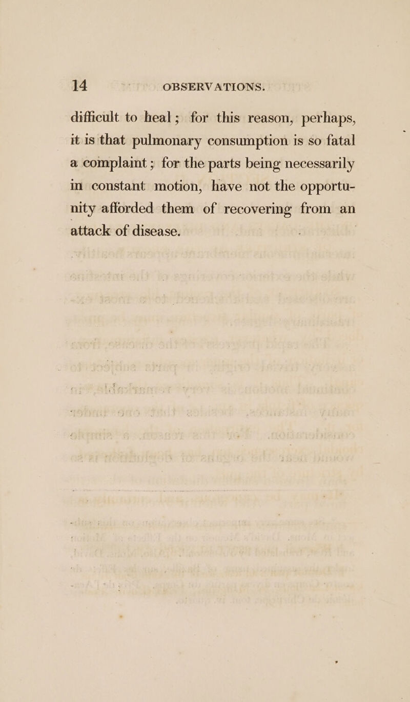 difficult to heal; for this reason, perhaps, it is that pulmonary consumption is so fatal a complaint ; for the parts being necessarily in constant motion, have not the opportu- nity afforded them of recovering from an attack of disease.