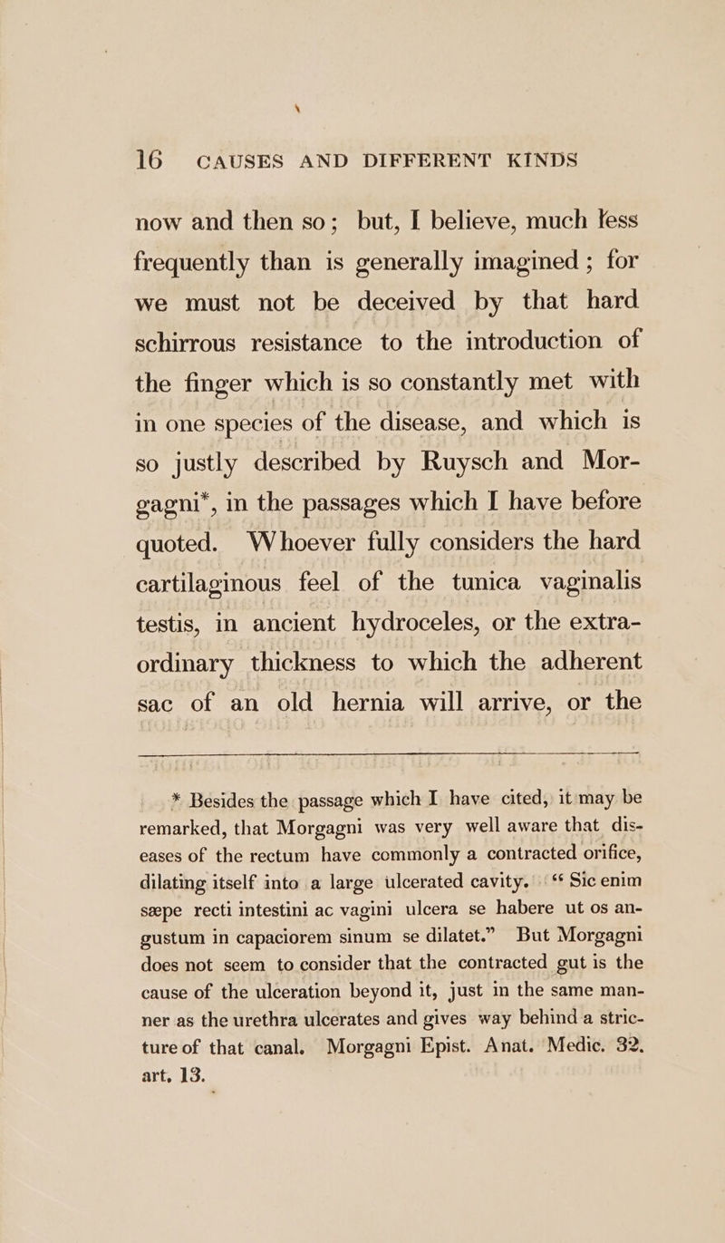 now and then so; but, I believe, much fess frequently than is generally imagined ; for we must not be deceived by that hard schirrous resistance to the introduction of the finger which is so constantly met with in one species of the disease, and which is so justly described by Ruysch and Mor- gagni*, in the passages which I have before quoted. Whoever fully considers the hard cartilaginous feel of the tunica vaginalis testis, in ancient hydroceles, or the extra- ordinary thickness to which the adherent sac of an old hernia will arrive, or the * Besides the passage which I have cited, it may be remarked, that Morgagni was very well aware that dis- eases of the rectum have commonly a contracted orifice, dilating itself into a large ulcerated cavity.“ Sic enim seepe recti intestini ac vagini ulcera se habere ut os an- gustum in capaciorem sinum se dilatet.” But Morgagni does not seem to consider that the contracted gut is the cause of the ulceration beyond it, just in the same man- ner as the urethra ulcerates and gives way behind a stric- ture of that canal. Morgagni Epist. Anat. Medic. 32. art. 13.