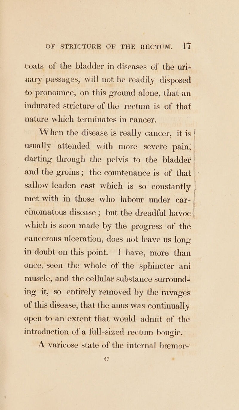 coats of the bladder in diseases of the uri- nary passages, will not be readily disposed to pronounce, on this ground alone, that an indurated stricture of the rectum is of that nature which terminates in cancer. When the disease is really cancer, it is | usually attended with more severe pain; | darting through the pelvis to the bladder and the groins; the countenance is of that 7 sallow leaden cast which is so constantly met with in those who labour under car- | cinomatous disease ; but the dreadful havoc which is soon made by the progress of the cancerous ulceration, does not leave us long in doubt on this point. [I have, more than once, seen the whole of the sphincter ani muscle, and the cellular substance surround- ing it, so entirely removed by the ravages of this disease, that the anus was continually open to an extent that would admit of the mtroduction of a full-sized rectum bougie. A varicose state of the internal heemor- C