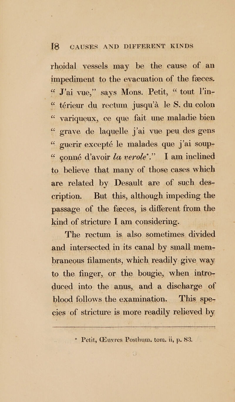 rhoidal vessels may be the cause of an impediment to the evacuation of the faeces. “ J’ai vue,” says Mons. Petit, “ tout l’m- . “ térieur du rectum jusqu’a le S. du colon “ variqueux, ce que fait une maladie bien “ orave de laquelle j’ai vue peu des gens “ guerir excepté le malades que j’ai soup- * 99 “ conné d’avoir la verole’.” I am inclined to believe that many of those cases which are related by Desault are of such des- cription. But this, although impeding the passage of the feeces, is different from the kind of stricture I am considering. The rectum is also sometimes divided and intersected in its canal by small mem- braneous filaments, which readily give way to the finger, or the bougie, when intro- duced into the anus, and a discharge of blood follows the examination. This spe- cies of stricture is more readily relieved by * Petit, Qiuvres Posthum. tom. nl, p. 83.