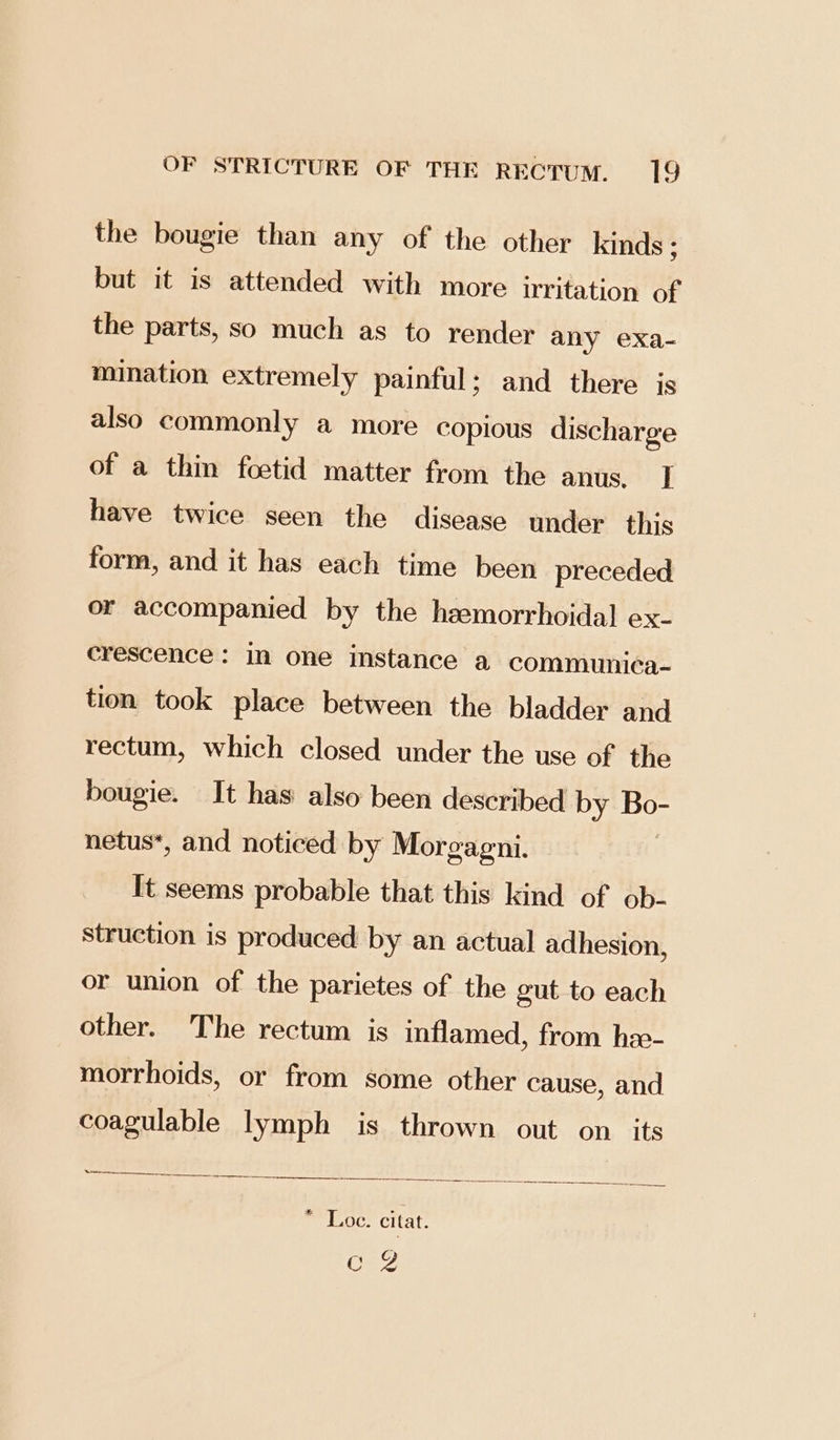 the bougie than any of the other kinds ; but it is attended with more irritation of the parts, so much as to render any exa- mination extremely painful; and there is also commonly a more copious discharge of a thin foetid matter from the anus, J] have twice seen the disease under this form, and it has each time been preceded or accompanied by the hzemorrhoidal ex- crescence: in one instance a communica- tion took place between the bladder and rectum, which closed under the use of the bougie. It has also been described by Ese netus*, and noticed by Morgagni. It seems probable that this kind of ob- struction is produced by an actual adhesion, or union of the parietes of the gut to each other. The rectum is inflamed, from hze- morrhoids, or from some other cause, and coagulable lymph is thrown out on its * Loe. citat. (es