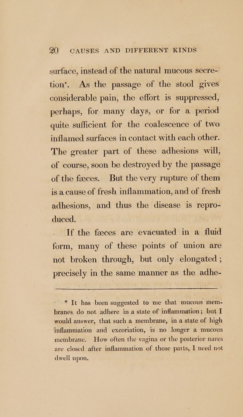 surface, instead of the natural mucous secre- tion’. As the passage of the stool gives considerable pain, the effort is suppressed, perhaps, for many days, or for a period quite sufficient for the coalescence of two inflamed surfaces in contact with each other. The greater part of these adhesions will, of course, soon be destroyed by the passage of the faeces. But the very rupture of them is a cause of fresh inflammation, and of fresh adhesions, and thus the disease is repro- duced. If the feeces are evacuated in a fluid form, many of these points of union are not broken through, but only elongated ; precisely in the same manner as the adhe- * It has been suggested to me that mucous mem- branes. do not adhere in a state of inflammation ;. but I would answer, that such a membrane, in a state of high inflammation and excoriation, 1s no longer a mucous membrane. How often the vagina or the posterior nares are. closed after inflammation of those parts, 1 need not dwell upon.