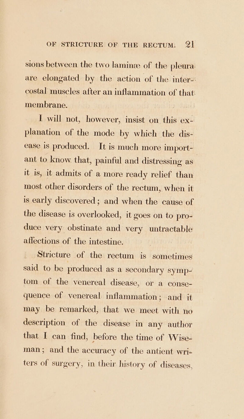 sions between the two laminze of the pleura are elongated by the action of the inter- costal muscles after an inflammation of that membrane. | I will not, however, insist on this ex- planation of the mode by which the dis- ease is produced. It is much more import- ant to know that, painful and distressing as | it is, 1t admits of a more ready relief than most other disorders of the rectum, when it is early discovered; and when the cause of the disease is overlooked, it goes on to pro- duce very obstinate and very untractable aflections of the intestine. Stricture of the rectum is sometimes said to be produced as a secondary symp- tom of the venereal disease, or a conse- quence of venereal inflammation; and it may be remarked, that we meet with no description of the disease in any author that I can find, before the time of Wise- man; and the accuracy of the antient wri- ters of surgery, in their history of diseases,