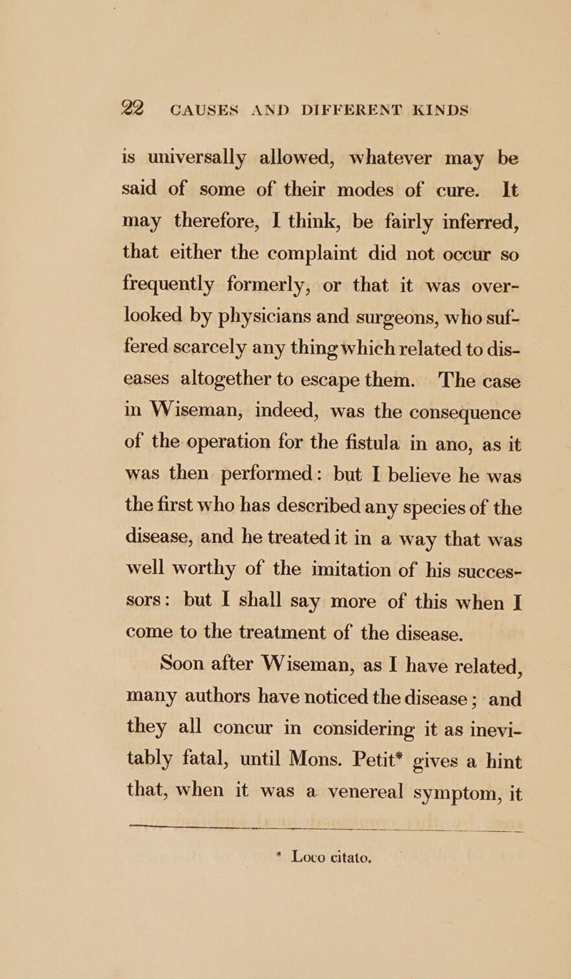 is universally allowed, whatever may be said of some of their modes of cure. It may therefore, I think, be fairly inferred, that either the complaint did not occur so frequently formerly, or that it was over- looked by physicians and surgeons, who suf- fered scarcely any thing which related to dis- eases altogether to escape them. The case in Wiseman, indeed, was the consequence of the operation for the fistula in ano, as it was then performed: but I believe he was the first who has described any species of the disease, and he treated it in a way that was well worthy of the imitation of his succes- sors: but I shall say more of this when I come to the treatment of the disease. Soon after Wiseman, as I have related, many authors have noticed the disease ; and they all concur in considering it as inevi- tably fatal, until Mons. Petit* gives a hint that, when it was a venereal symptom, it * Loco citato.