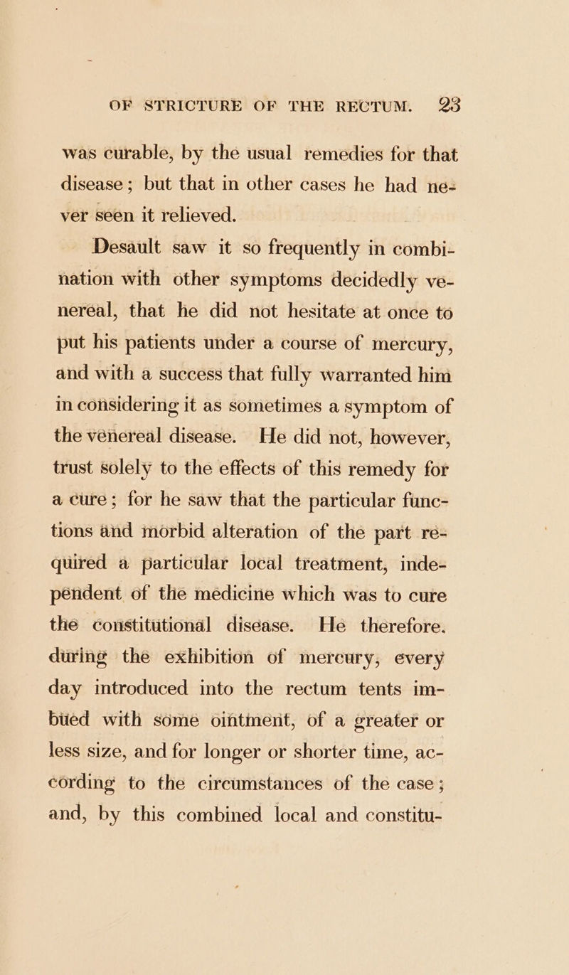 was curable, by the usual remedies for that disease; but that in other cases he had ne- ver seen it relieved. Desault saw it so frequently in combi- nation with other symptoms decidedly ve- nereal, that he did not hesitate at once to put his patients under a course of mercury, and with a success that fully warranted him in considering it as sometimes a symptom of the venereal disease. He did not, however, trust solely to the effects of this remedy for a cure; for he saw that the particular func- tions and morbid alteration of the part re- quired a particular local treatment, inde- pendent of the medicine which was to cure the constittitional disease. He therefore. during the exhibition of mercury, every day introduced into the rectum tents im- bued with some ointment, of a greater or less size, and for longer or shorter time, ac- cording to the circumstances of the case ; and, by this combined local and constitu-