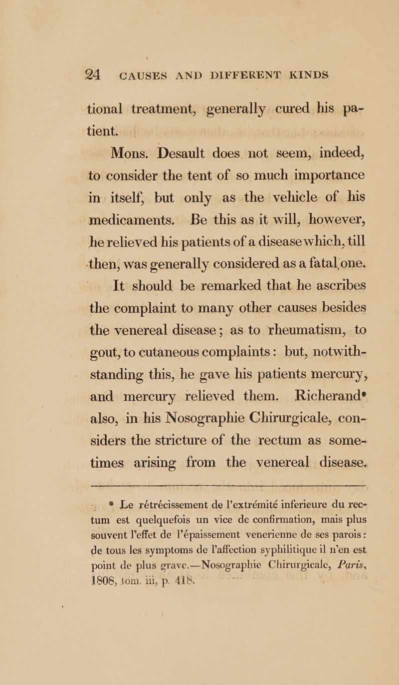 tional treatment, generally cured his pa- tient. Mons. Desault does not seem, indeed, to consider the tent of so much importance in itself, but only as the vehicle of his medicaments. Be this as it will, however, he relieved his patients of a disease which, till then, was generally considered as a fatal one. It should be remarked that he ascribes the complaint to many other causes besides the venereal disease; as to rheumatism, to gout, to cutaneous complaints: but, notwith- standing this, he gave his patients mercury, and mercury relieved them. Richerand* also, in his Nosographie Chirurgicale, con- siders the stricture of the rectum as some- times arising from the venereal disease. _ * Le rétrécissement de l’extrémité inferieure du rec- tum est quelquefois un vice de confirmation, mais plus souvent l’effet de l’épaissement venerienne de ses parois: de tous les symptoms de affection syphilitique il n’en est point de plus grave. od ORD RTAD IE Cav UTEC aD 1808, tom. ii, p. 418.