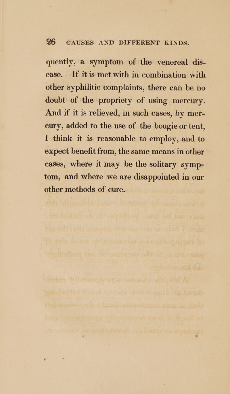 quently, a symptom of the venereal dis- ease. If itis met with in combination with other syphilitic complaints, there can be no doubt of the propriety of using mercury. And if it is relieved, in such cases, by mer- cury, added to the use of the bougie or tent, I think it is reasonable to employ, and to expect benefit from, the same means in other cases, where it may be the solitary symp- tom, and where we are disappointed in our other methods of cure.