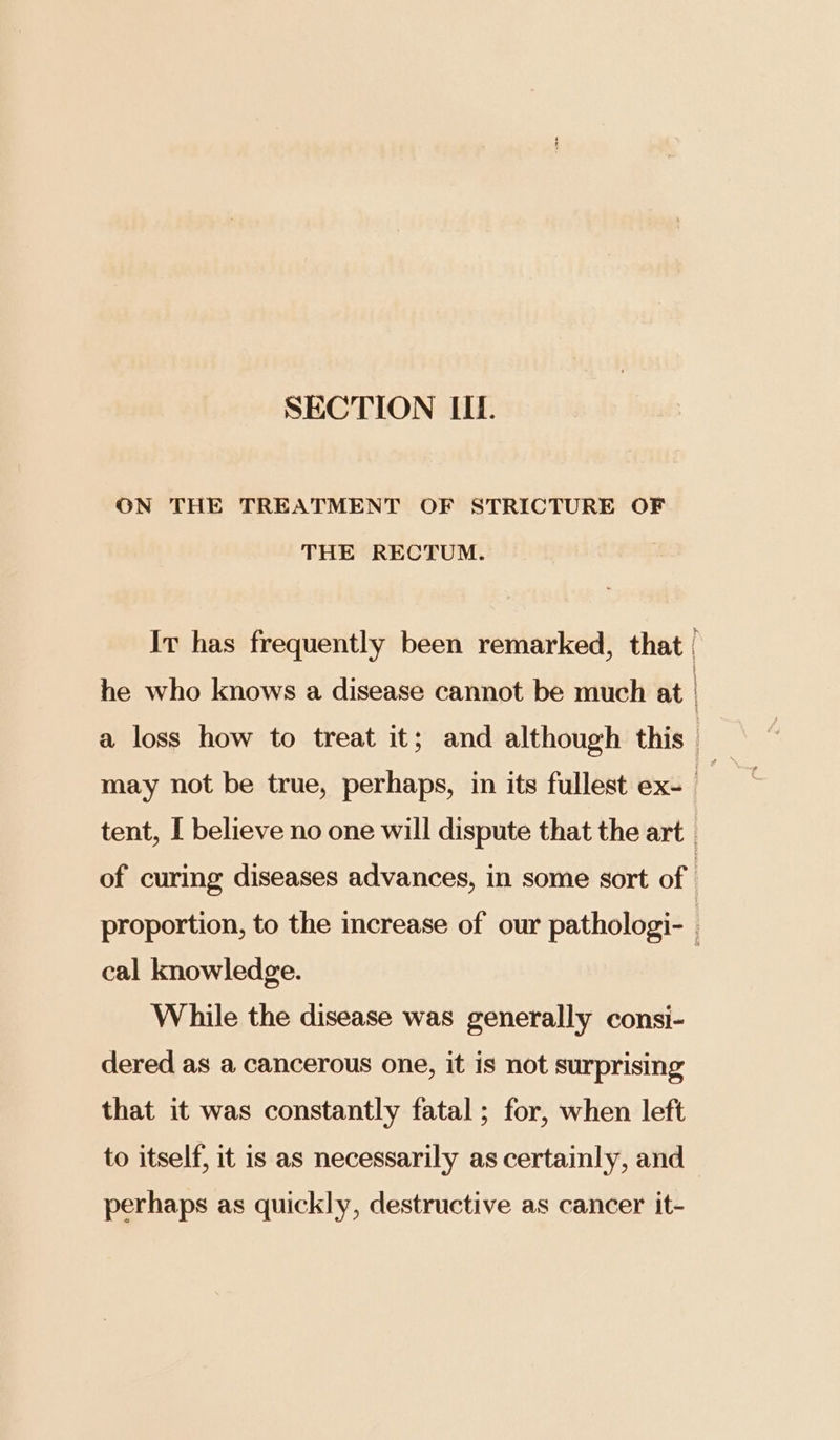 ON THE TREATMENT OF STRICTURE OF THE RECTUM. Ir has frequently been remarked, that | he who knows a disease cannot be much at | a loss how to treat it; and although this may not be true, perhaps, in its fullest ex- a tent, I believe no one will dispute that the art | of curing diseases advances, in some sort of } proportion, to the increase of our pathologi- , cal knowledge. While the disease was generally consi- dered as a cancerous one, it is not surprising that it was constantly fatal ; for, when left to itself, it is as necessarily as certainly, and perhaps as quickly, destructive as cancer it-