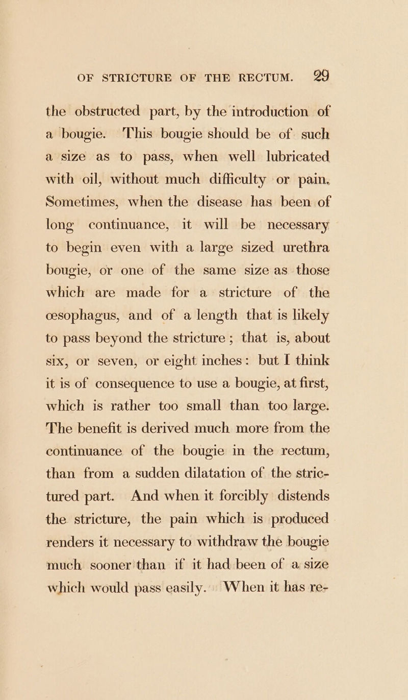 the obstructed part, by the introduction of a bougie. This bougie should be of. such a size as to pass, when well lubricated with oil, without much difficulty or pain. Sometimes, when the disease has been of long contimuance, it will be necessary to begin even with a large sized urethra bougie, or one of the same size as those which are made for a stricture of the oesophagus, and of a length that is likely to pass beyond the stricture ; that is, about six, or seven, or eight mches: but I think it is of consequence to use a bougie, at first, which is rather too small than too large. The benefit is derived much more from the continuance of the bougie in the rectum, than from a sudden dilatation of the stric- tured part. And when it forcibly distends the stricture, the pain which is produced renders it necessary to withdraw the bougie much sooner than if it had been of a size which would pass easily... When it has re-
