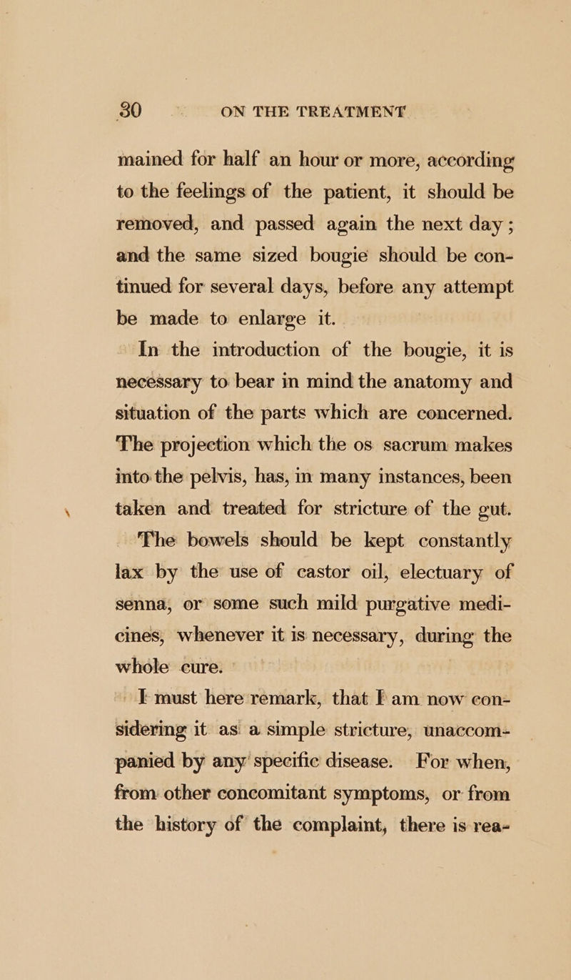 mained for half an hour or more, according to the feelmgs of the patient, it should be removed, and passed again the next day ; and the same sized bougie should be con- tinued for several days, before any attempt be made to enlarge it. In the mtroduction of the bougie, it is necessary to bear in mind the anatomy and situation of the parts which are concerned. The projection which the os sacrum makes into the pelvis, has, in many instances, been taken and treated for stricture of the gut. The bowels should be kept constantly lax by the use of castor oil, electuary of senna, or some such mild purgative medi- cines, whenever it is necessary, during the whole cure. I must here remark, that fam now con- sidermg it as. a simple stricture, unaccom- panied by any specific disease. For when, from other concomitant symptoms, or from the history of the complaint, there is rea-