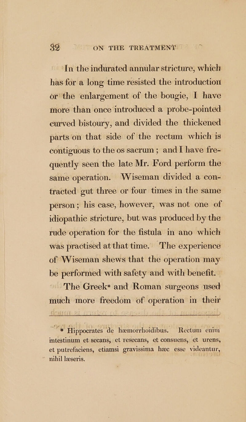 ‘In the indurated annular stricture, which has for a long: time resisted the introduction or the enlargement of the bougie, I have more than once introduced a probe-pointed curved bistoury, and divided the thickened parts on that side of the rectum which is contiguous to the os sacrum; and I have fre- quently seen the late Mr. Ford perform the same operation. Wiseman divided a con- tracted gut three or four times in the same person; his case, however, was not one of idiopathic stricture, but was produced by the rude operation for the fistula in ano which was practised at that time. The experience of Wiseman shews that the operation may be performed with safety and with benefit. The Greek* and Roman surgeons used much more freedom of operation im their Bi Hippocrates de hemorrhoidibus. Rectum enim intestinum et: secans, et resecans, et consuens, et urens, et putrefaciens, etiamsi gravissima hc esse videantur, nihil leeseris. th