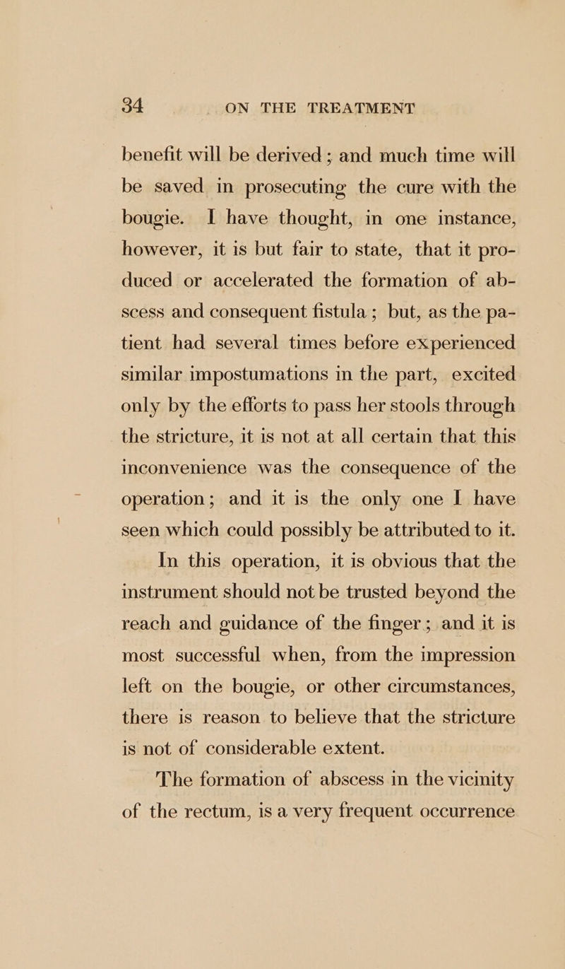 benefit will be derived ; and much time will be saved in prosecuting the cure with the bougie. I have thought, in one instance, however, it is but fair to state, that it pro- duced or accelerated the formation of ab- scess and consequent fistula ; but, as the pa- tient had several times before experienced similar impostumations in the part, excited only by the efforts to pass her stools through the stricture, it is not at all certain that this inconvenience was the consequence of the operation; and it is the only one I have seen which could possibly be attributed to it. In this operation, it is obvious that the instrument should not be trusted beyond the reach and guidance of the finger; and it is most successful when, from the impression left on the bougie, or other circumstances, there is reason to believe that the stricture is not of considerable extent. The formation of abscess in the vicinity of the rectum, is a very frequent occurrence
