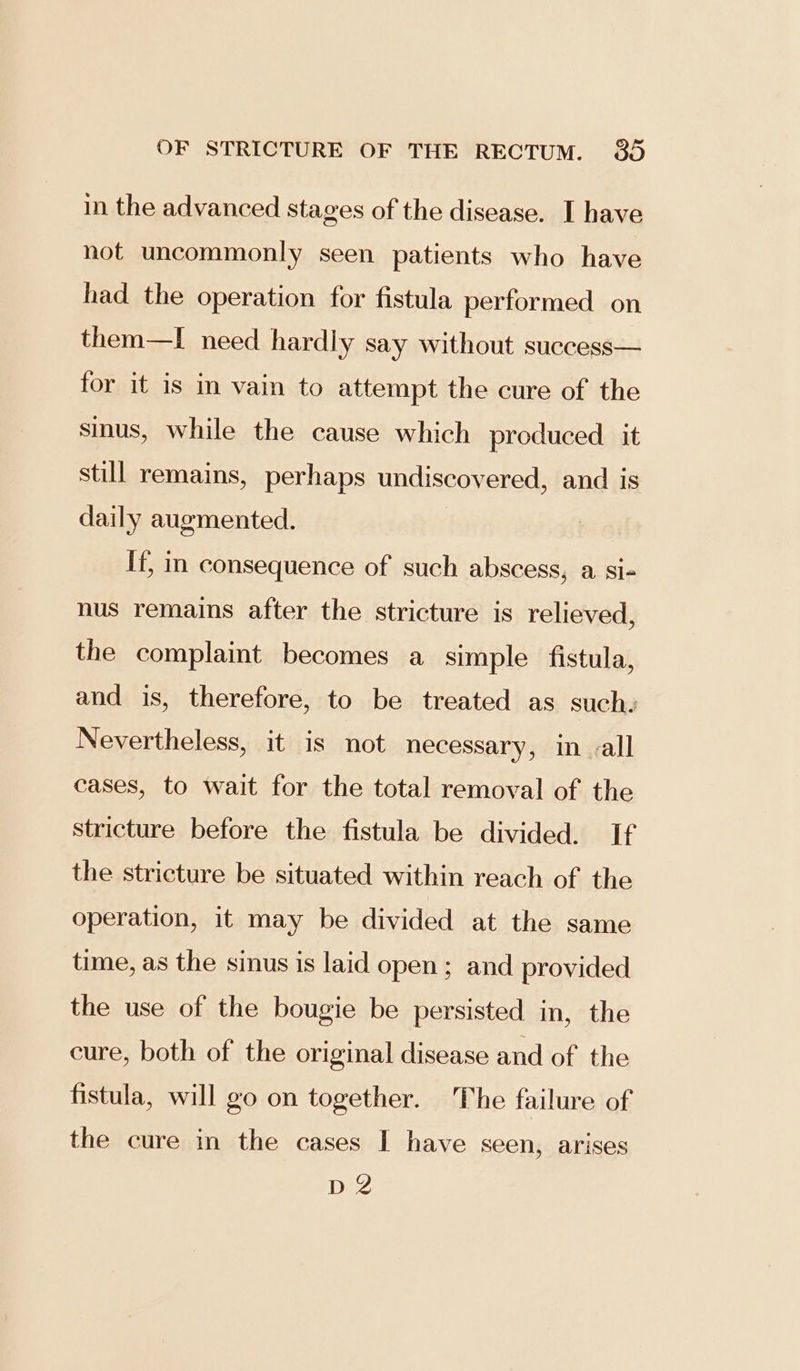 in the advanced stages of the disease. I have not uncommonly seen patients who have had the operation for fistula performed on them—I need hardly say without success— for it is im vain to attempt the cure of the sinus, while the cause which produced it still remains, perhaps undiscovered, and is daily augmented. If, in consequence of such abscess, a. si- nus remains after the stricture is relieved, the complaint becomes a simple fistula, and is, therefore, to be treated as such. Nevertheless, it is not necessary, in all cases, to wait for the total removal of the stricture before the fistula be divided. If the stricture be situated within reach of the operation, it may be divided at the same time, as the sinus is laid open; and provided the use of the bougie be persisted in, the cure, both of the original disease and of the fistula, will go on together. The failure of the cure in the cases I have seen, arises De