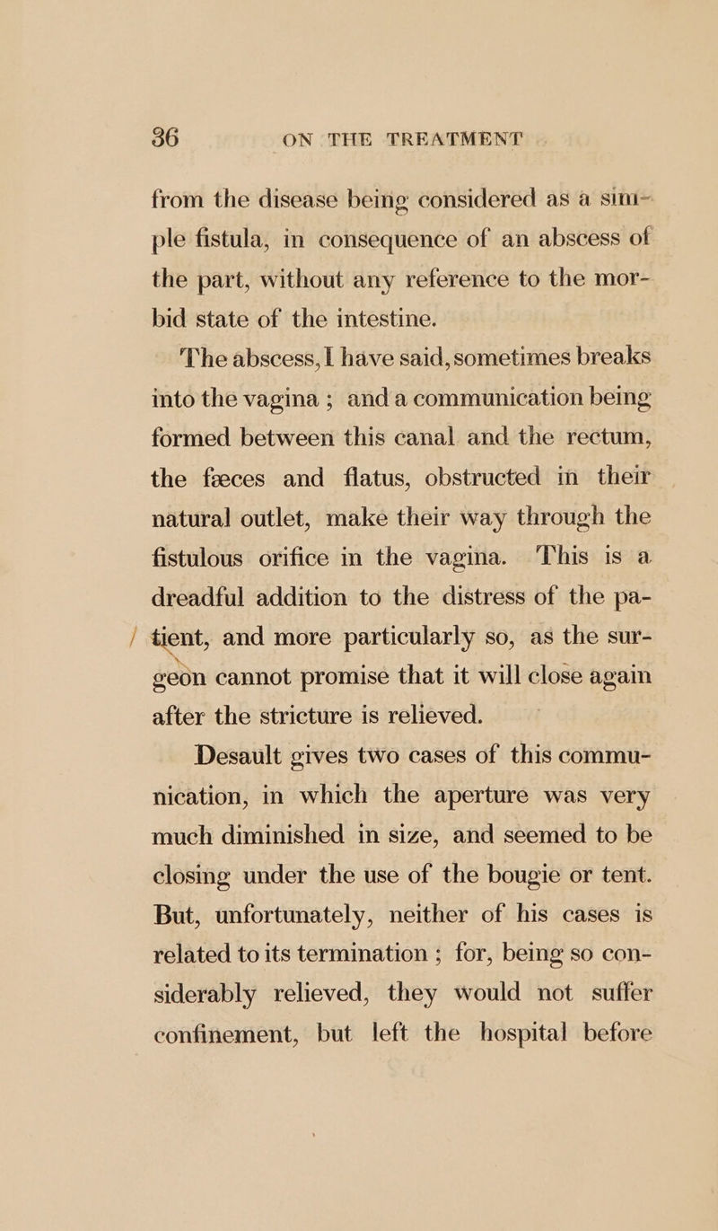 from the disease being considered as a sini~ ple fistula, in consequence of an abscess of the part, without any reference to the mor- bid state of the intestine. The abscess, [ have said, sometimes breaks into the vagina ; and a communication being formed between this canal and the rectum, the feeces and flatus, obstructed in their natural outlet, make their way through the fistulous orifice in the vagina. This is a dreadful addition to the distress of the pa- geon cannot promise that it will close again after the stricture is relieved. Desault gives two cases of this commu- nication, in which the aperture was very much diminished in size, and seemed to be closing under the use of the bougie or tent. But, unfortunately, neither of his cases is related to its termination ; for, being so con- siderably relieved, they would not suffer confinement, but left the hospital before