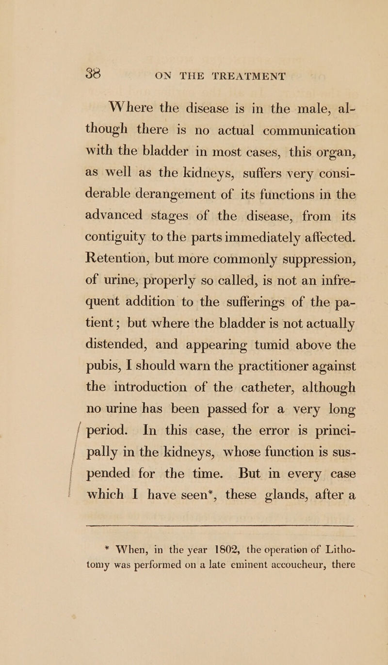 cae Where the disease is in the male, al- though there is no actual communication with the bladder in most cases, this organ, as well as the kidneys, suffers very consi- derable derangement of its functions in the advanced stages of the disease, from its contiguity to the parts immediately affected. Retention, but more commonly suppression, of urine, properly so called, is not an infre- quent addition to the sufferings of the pa- tient ; but where the bladder is not actually distended, and appearing tumid above the pubis, I should warn the practitioner against the introduction of the catheter, although no urine has been passed for a very long period. In this case, the error is princi- pally in the kidneys, whose function is sus- pended for the time. But in every case which I have seen*, these glands, after a * When, in the year 1802, the operation of Litho- tomy was performed on a late eminent accoucheur, there