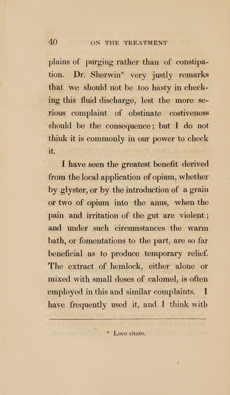 plains of purging rather than of constipa- tion. Dr. Sherwin* very justly remarks that we should not be too hasty in check- ing this fluid discharge, lest the more se- rious complaint of obstinate costiveness should be the consequence; but I do not think it is commonly in our power to check it, I have seen the greatest benefit derived from the local application of opium, whether by glyster, or by the introduction of a grain or two of opium into the anus, when the pain and irritation of the gut are violent ; and under such circumstances the warm bath, or fomentations to the part, are so far beneficial as to produce temporary relief. The extract of hemlock, either alone or mixed with small doses of calomel, is often employed in this and similar complaints. I have frequently used it, and I think with * Loco citato.