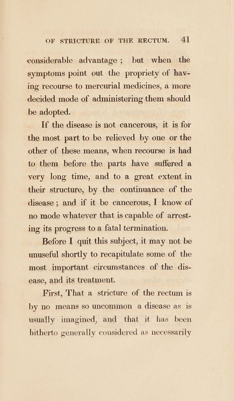 considerable advantage ; but when. the symptoms point out the propriety of hav- ing recourse to mercurial medicines, a more decided mode of administering them should be adopted. If the disease is not cancerous, it is for the most part to be relieved by one or the other of these means, when recourse is had to them before the parts have suffered a very long time, and to a great extent in their structure, by the continuance of the disease ; and if it be cancerous, I know of no mode whatever that is capable of arrest- ing its progress to a fatal termination. Before I quit this subject, it may not be unuseful shortly to recapitulate some of the most important circumstances of the dis- ease, and its treatment. First, That a stricture of the rectum is by no means so uncommon a disease as is usually imagined, and that it has been hitherto generally considered as necessarily
