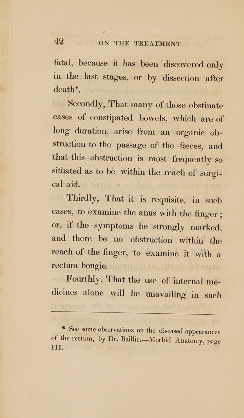 fatal, because it has been discovered only in the last stages, or by dissection after death*. Secondly, That many of those obstinate cases of constipated bowels, which are of long duration; arise from an organic ob- struction to the passage of the faeces, and that this obstruction is most frequently so situated as to be within the reach of surgi- cal aid. Thirdly, That it is requisite, in such cases, to examine the anus with the finger ; or, if the symptoms be strongly marked, and there be no obstruction within the reach of the finger, to examine it with a rectum bougie. Hae Fourthly, That the use of internal me- dicines alone will be unavailing in such SRS eee in ME A MIE dats, EMR NS * See some observations on the diseased appearances of the rectum, by Dr. Baillie—Morbid Anatomy, page 11].