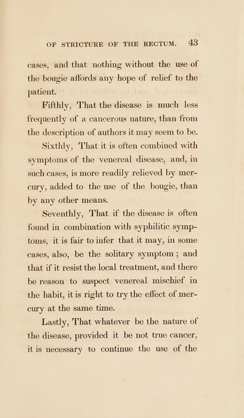 cases, and that nothing without the use of the bougie affords any hope of relief to the patient. Fifthly, That the disease is much less frequently of a cancerous nature, than from the description of authors it may seem to be. Sixthly, That it is often combined with symptoms of the venereal disease, and, in such cases, is more readily relieved by mer- cury, added to the use of the bougie, than by any other means. Seventhly, That if the disease is often found in combination with syphilitic symp- toms, it is fair toinfer that it may, in some cases, also, be the solitary symptom ; and that if it resist the local treatment, and there be reason to suspect venereal mischief in the habit, it is right to try the effect of mer- cury at the same time. Lastly, That whatever be the nature of the disease, provided it be not true cancer, it is necessary to continue the use of the