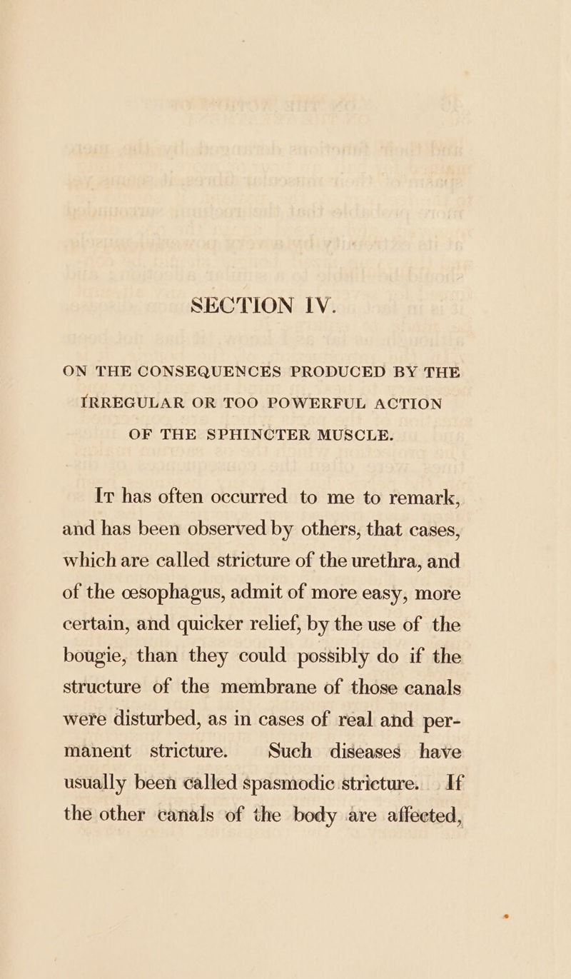 SECTION IV. ON THE CONSEQUENCES PRODUCED BY THE IRREGULAR OR TOO POWERFUL ACTION OF THE SPHINCTER MUSCLE. It has often occurred to me to remark, and has been observed by others, that cases, which are called stricture of the urethra, and of the cesophagus, admit of more easy, more certain, and quicker relief, by the use of the bougie, than they could possibly do if the structure of the membrane of those canals were disturbed, as in cases of real and per- manent stricture. Such diseases have usually been called spasmodic stricture. — If the other canals of the body are affected,