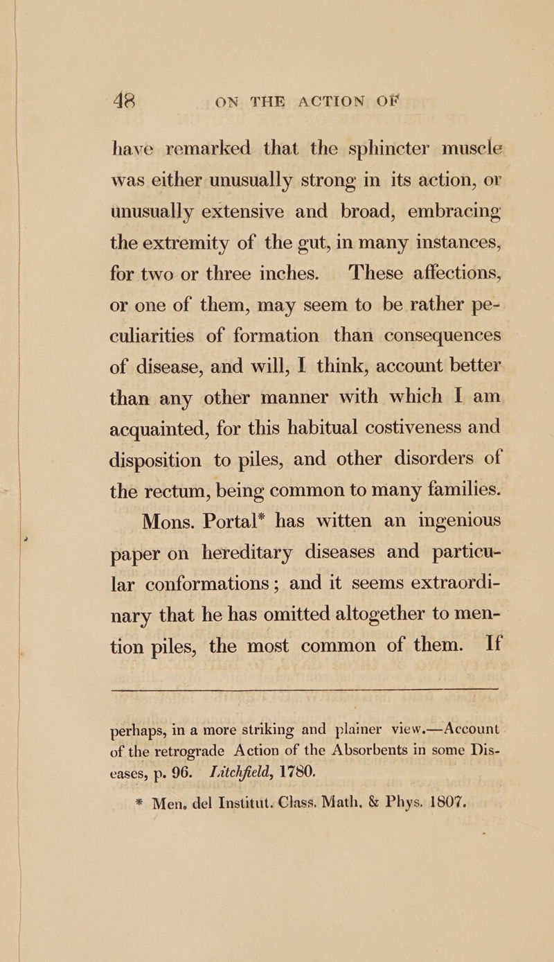 have remarked that the sphincter muscle was either unusually strong m its action, or unusually extensive and broad, embracing the extremity of the gut, in many instances, for two or three inches. These affections, or one of them, may seem to be rather pe- culiarities of formation than consequences of disease, and will, I think, account better than any other manner with which I am acquainted, for this habitual costiveness and disposition to piles, and other disorders of the rectum, being common to many families. Mons. Portal* has witten an imgenious paper on hereditary diseases and particu- lar conformations; and it seems extraordi- nary that he has omitted altogether to men- tion piles, the most common of them. If perhaps, in a more striking and plainer view.—Account of the retrograde Action of the Absorbents in some Dis- eases, Pr. 96. Tatchfield, 1780. * Men, del Institut. Class. Math. & Phys. 1807.
