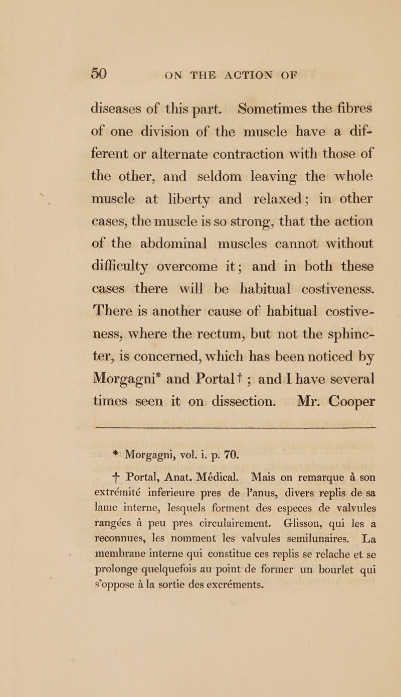 diseases of this part. Sometimes the fibres of one division of the muscle have a dif- ferent or alternate contraction with those of the other, and seldom leaving the whole muscle at liberty and relaxed; in other cases, the muscle is so strong, that the action of the abdominal muscles cannot without difficulty overcome it; and in both these cases there will be habitual costiveness. There is another cause of habitual costive- ness, where the rectum, but not the sphinc- ter, is concerned, which has been noticed by Morgagni* and Portal? ; and-I have several times seen it on dissection. Mr. Cooper * Morgagni, vol. i. p. 70. + Portal, Anat. Médical. Mais on remarque a son extrémité inferieure pres de l’anus, divers replis de sa lame interne, lesquels forment des especes de valvules rangées & peu pres circulairement. Glisson, qui les a reconnues, les nomment les valvules semilunaires. La membrane interne qui constitue ces replis se relache et se prolonge quelquefois au point de former un bourlet qui s’oppose ala sortie des excréments.