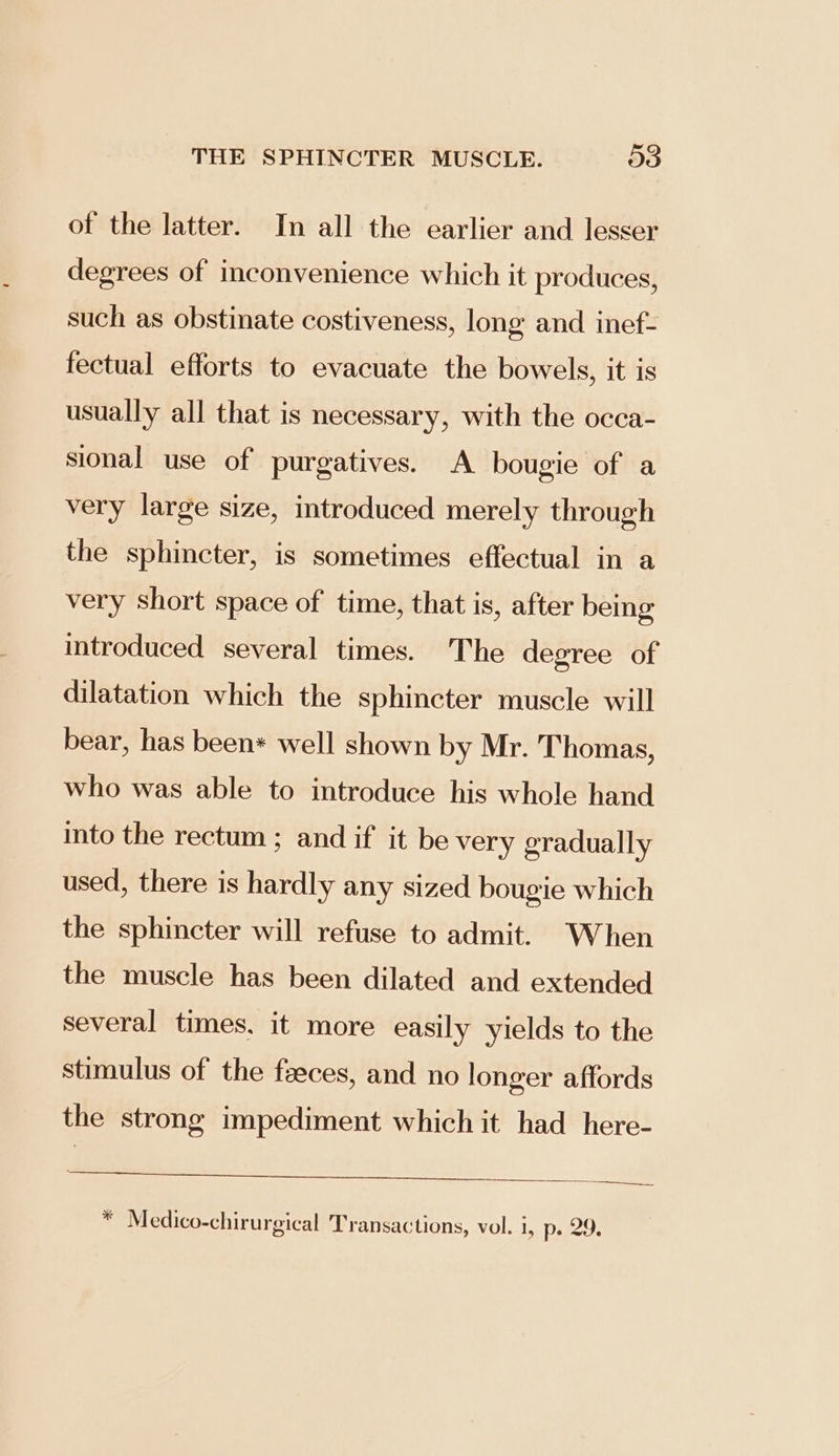 of the latter. In all the earlier and lesser degrees of inconvenience which it produces, such as obstinate costiveness, long and inef- fectual efforts to evacuate the bowels, it is usually all that is necessary, with the occa- sional use of purgatives. A bougie of a very large size, introduced merely through the sphincter, is sometimes effectual in a very short space of time, that is, after being introduced several times. The degree of dilatation which the sphincter muscle will bear, has been* well shown by Mr. Thomas, who was able to introduce his whole hand into the rectum; and if it be very gradually used, there is hardly any sized bougie which the sphincter will refuse to admit. When the muscle has been dilated and extended several times. it more easily yields to the stimulus of the faeces, and no longer affords the strong impediment which it had here- Ce ET tia AICS). ae * Medico-chirurgical Transactions, vol. i, D209;