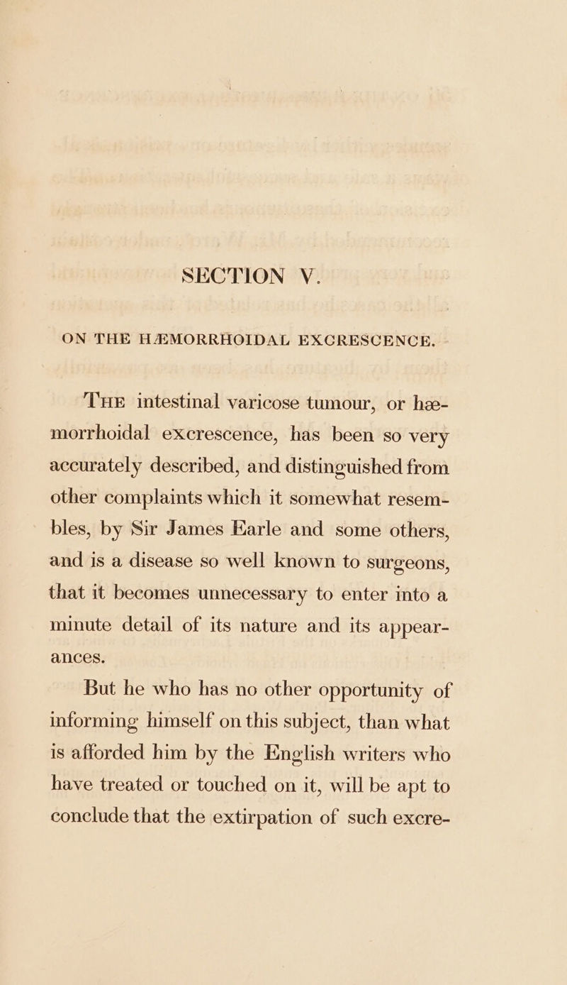 ON THE HAMORRHOIDAL EXCRESCENCE. THE intestinal varicose tumour, or hee- morrhoidal excrescence, has been so very accurately described, and distinguished from other complaints which it somewhat resem- bles, by Sir James Earle and some others, and is a disease so well known to surgeons, that it becomes unnecessary to enter into a minute detail of its nature and its appear- ances. But he who has no other opportunity of informing himself on this subject, than what is afforded him by the English writers who have treated or touched on it, will be apt to conclude that the extirpation of such excre-