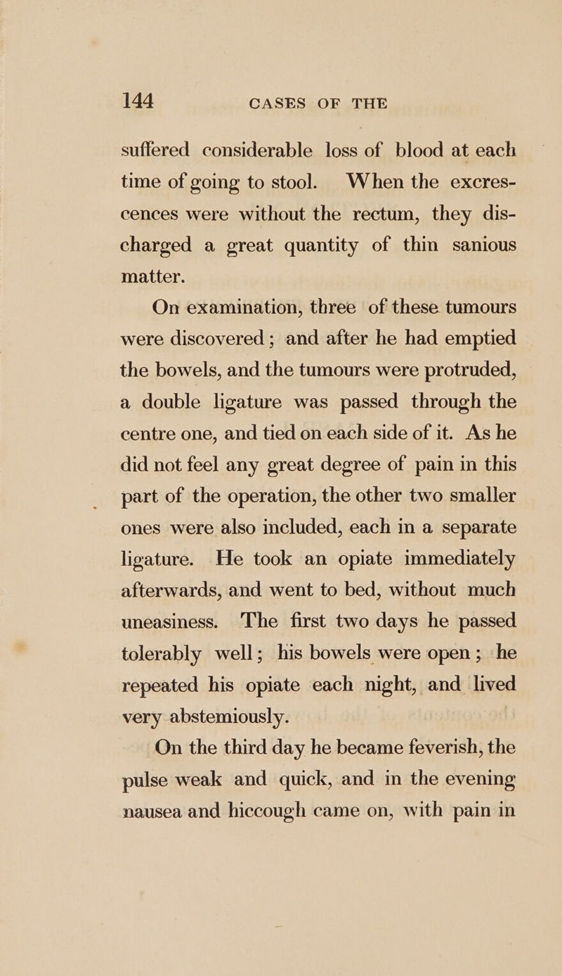 suffered considerable loss of blood at each time of going to stool. When the excres- cences were without the rectum, they dis- charged a great quantity of thin sanious matter. On examination, three of these tumours were discovered ; and after he had emptied the bowels, and the tumours were protruded, a double ligature was passed through the centre one, and tied on each side of it. As he did not feel any great degree of pain in this part of the operation, the other two smaller ones were also included, each in a separate ligature. He took an opiate immediately afterwards, and went to bed, without much uneasiness. The first two days he passed tolerably well; his bowels were open ; he repeated his opiate each night, and ree very abstemiously. On the third day he became feverish, the pulse weak and quick, and in the evening nausea and hiccough came on, with pain in