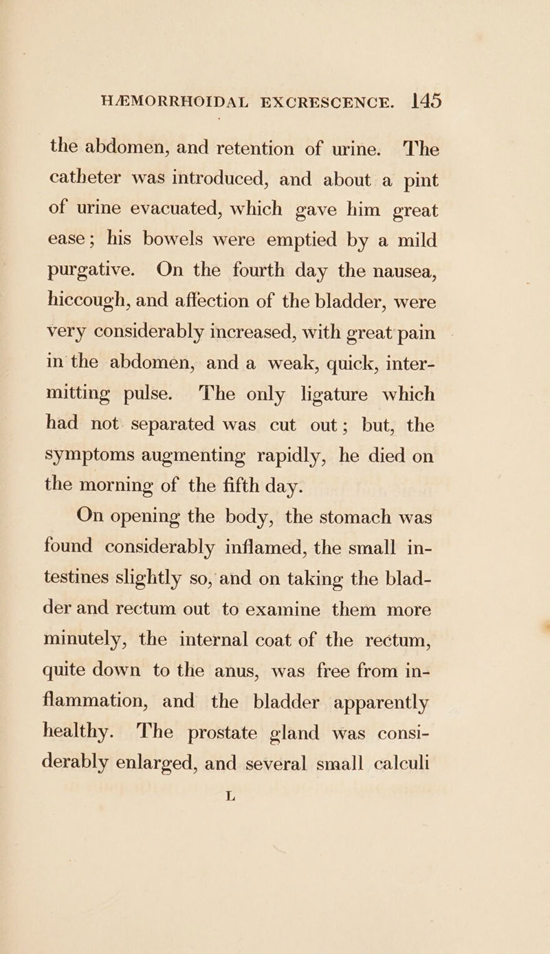 the abdomen, and retention of urine. The catheter was introduced, and about a pint of urine evacuated, which gave him great ease; his bowels were emptied by a mild purgative. On the fourth day the nausea, hiccough, and affection of the bladder, were very considerably increased, with great pain - in the abdomen, and a weak, quick, inter- mitting pulse. The only ligature which had not. separated was cut out; but, the Symptoms augmenting rapidly, he died on the morning of the fifth day. On opening the body, the stomach was found considerably inflamed, the small in- testines slightly so, and on taking the blad- der and rectum out to examine them more minutely, the internal coat of the rectum, quite down to the anus, was free from in- flammation, and the bladder apparently healthy. The prostate gland was consi- derably enlarged, and several small calculi L