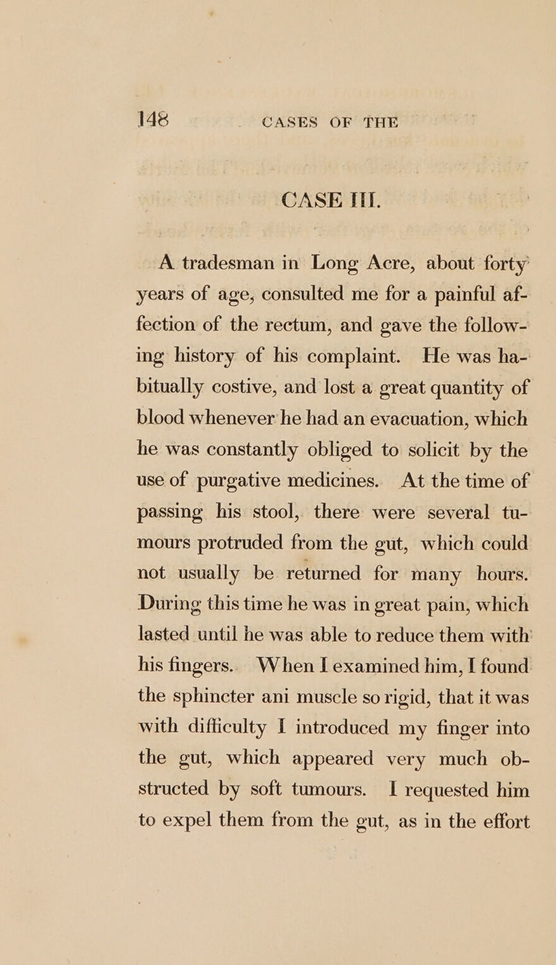 CASE ITT. A tradesman in Long Acre, about forty’ years of age, consulted me for a painful af- fection of the rectum, and gave the follow- ing history of his complaint. He was ha- bitually costive, and lost a great quantity of blood whenever he had an evacuation, which he was constantly obliged to solicit by the use of purgative medicines. At the time of passing his stool, there were several tu- mours protruded from the gut, which could not usually be returned for many hours. During this time he was in great pain, which lasted until he was able to reduce them with his fingers.. When I examined him, I found the sphincter ani muscle so rigid, that it was with difficulty I introduced my finger into the gut, which appeared very much ob- structed by soft tumours. I requested him to expel them from the gut, as in the effort