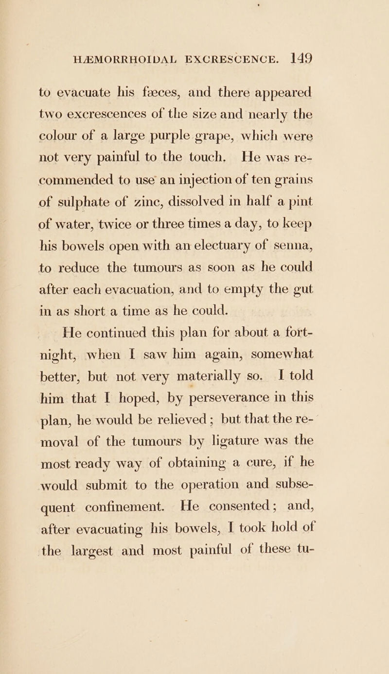 to evacuate his faeces, and there appeared two excrescences of the size and nearly the colour of a large purple grape, which were not very painful to the touch. He was re- commended to use an injection of ten grains of sulphate of zinc, dissolved in half a pint of water, twice or three times a day, to keep his bowels open with an electuary of senna, to reduce the tumours as soon as he could after each evacuation, and to empty the gut in as short a time as he could. He continued this plan for about a fort- night, when I saw him again, somewhat better, but not very materially so. I told him that I hoped, by perseverance in this plan, he would be relieved ; but that the re- moval of the tumours by ligature was the most ready way of obtaining a cure, if he would submit to the operation and. subse- quent confinement. He consented ; and, after evacuating his bowels, I took hold of the largest and most painful of these tu-