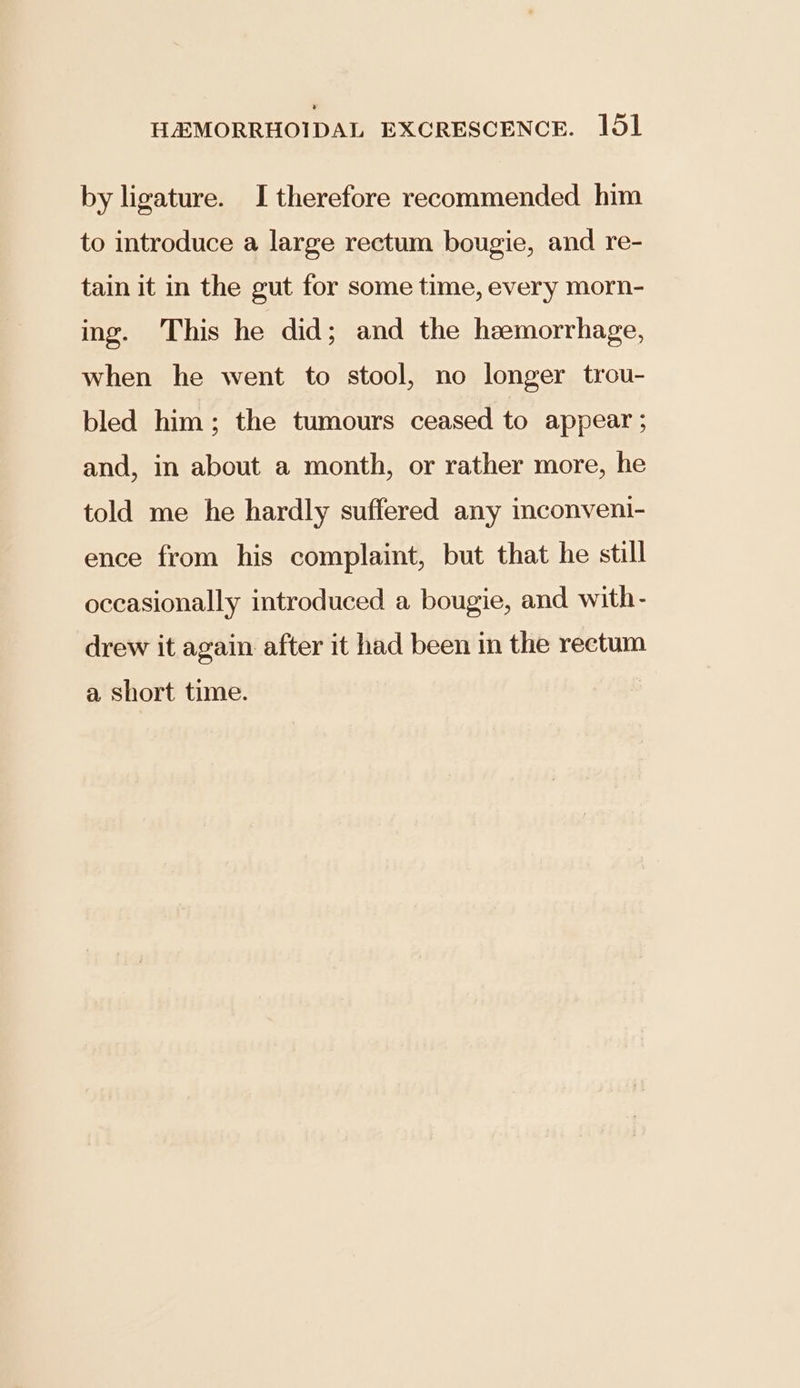 by ligature. I therefore recommended him to introduce a large rectum bougie, and re- tain it in the gut for some time, every morn- ing. This he did; and the haemorrhage, when he went to stool, no longer trou- bled him; the tumours ceased to appear ; and, in about a month, or rather more, he told me he hardly suffered any inconveni- ence from his complaint, but that he still occasionally introduced a bougie, and with- drew it again after it had been in the rectum a short time.