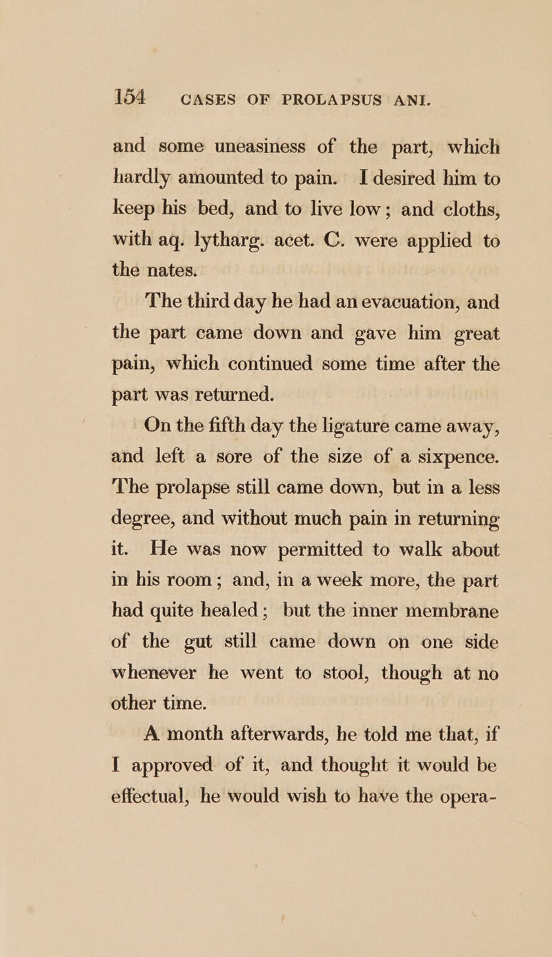 and some uneasiness of the part, which hardly amounted to pain. I desired him to keep his bed, and to live low; and cloths, with aq. lytharg. acet. C. were applied to the nates. The third day he had an evacuation, and the part came down and gave him great pain, which continued some time after the part was returned. On the fifth day the ligature came away, and left a sore of the size of a sixpence. The prolapse still came down, but in a less degree, and without much pain in returning it. He was now permitted to walk about in his room; and, in a week more, the part had quite healed; but the inner membrane of the gut still came down on one side whenever he went to stool, though at no other time. A month afterwards, he told me that, if I approved. of it, and thought it would be effectual, he would wish to have the opera-