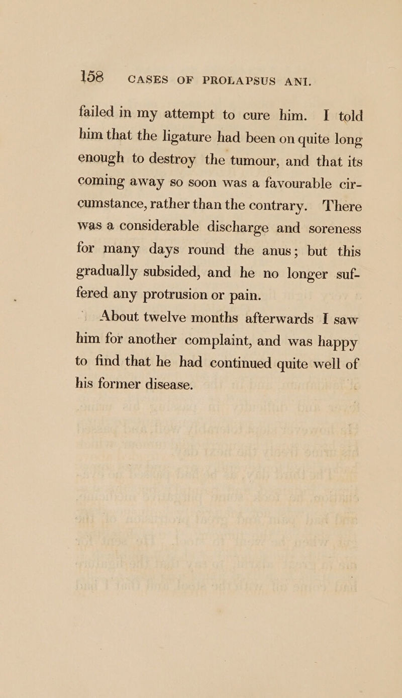 failed in my attempt to cure him. I told him that the ligature had been on quite long enough to destroy the tumour, and that its coming away so soon was a favourable cir- cumstance, rather than the contrary. There was a considerable discharge and soreness for many days round the anus; but this gradually subsided, and he no longer suf- fered any protrusion or pain. About twelve months afterwards I saw him for another complaint, and was happy to find that he had continued quite well of his former disease.