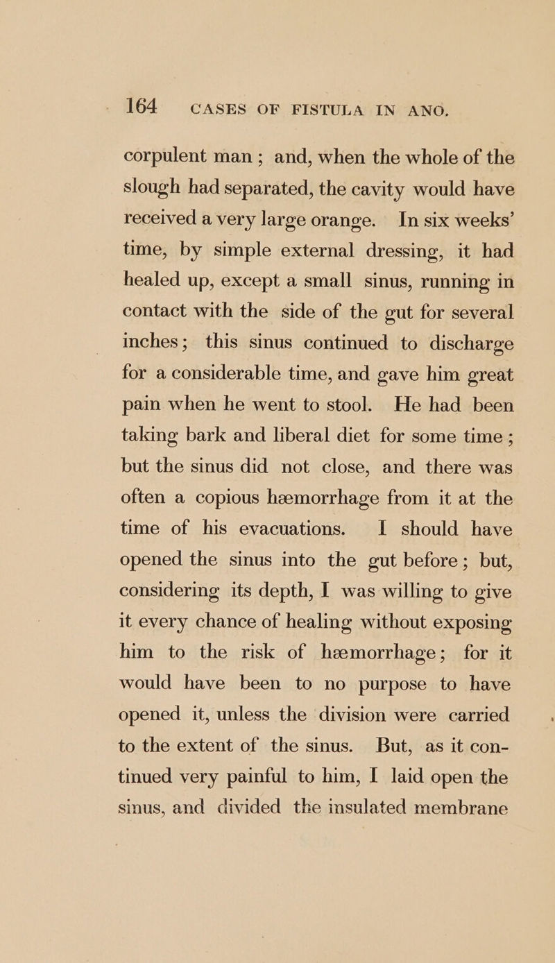 corpulent man ; and, when the whole of the slough had separated, the cavity would have received a very large orange. In six weeks’ time, by simple external dressing, it had healed up, except a small sinus, running in contact with the side of the gut for several inches; this sinus continued to discharge for a considerable time, and gave him great pain when he went to stool. He had been taking bark and liberal diet for some time ; but the sinus did not close, and there was often a copious hemorrhage from it at the time of his evacuations. I should have opened the sinus into the gut before; but, considering its depth, I was willing to give it every chance of healing without exposing him to the risk of haemorrhage; for it would have been to no purpose to have opened it, unless the division were carried to the extent of the sinus. But, as it con- tinued very painful to him, I laid open the sinus, and divided the insulated membrane