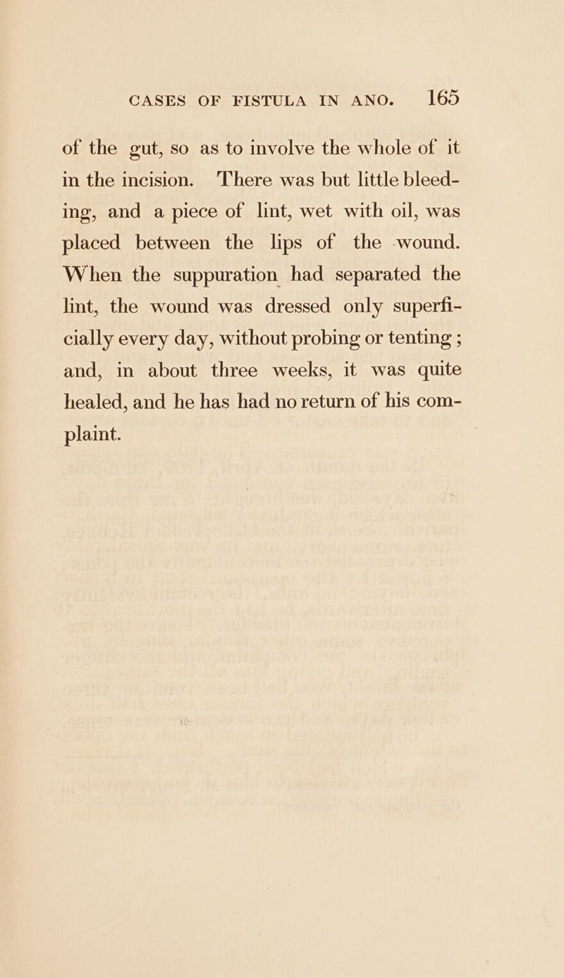 of the gut, so as to involve the whole of it in the incision. There was but little bleed- ing, and a piece of lint, wet with oil, was placed between the lips of the -wound. When the suppuration had separated the lint, the wound was dressed only superfi- cially every day, without probing or tenting ; and, in about three weeks, it was quite healed, and he has had no return of his com- plaint.