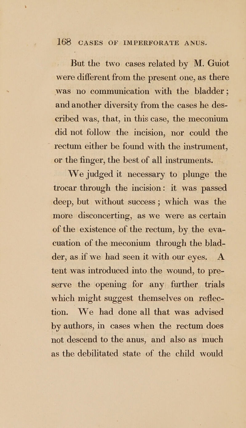 But the two cases related by M. Guiot were different from the present one, as there was no communication with the bladder ; and another diversity from the cases he des- eribed was, that, in this case, the meconium did not follow the imcision, nor could the rectum either be found with the instrument, or the finger, the best of all instruments. We judged it necessary to plunge the trocar through the incision: it was passed deep, but without success; which was the more disconcerting, aS we were as certain of the existence of the rectum, by the eva- cuation of the meconium through the blad- der, as if we had seen it with our eyes. A tent was introduced into the wound, to pre- serve the opening for any further trials which might suggest themselves on reflec- tion. We had done all that was advised by authors, in cases when the rectum does not descend to the anus, and also as much as the debilitated state of the child would