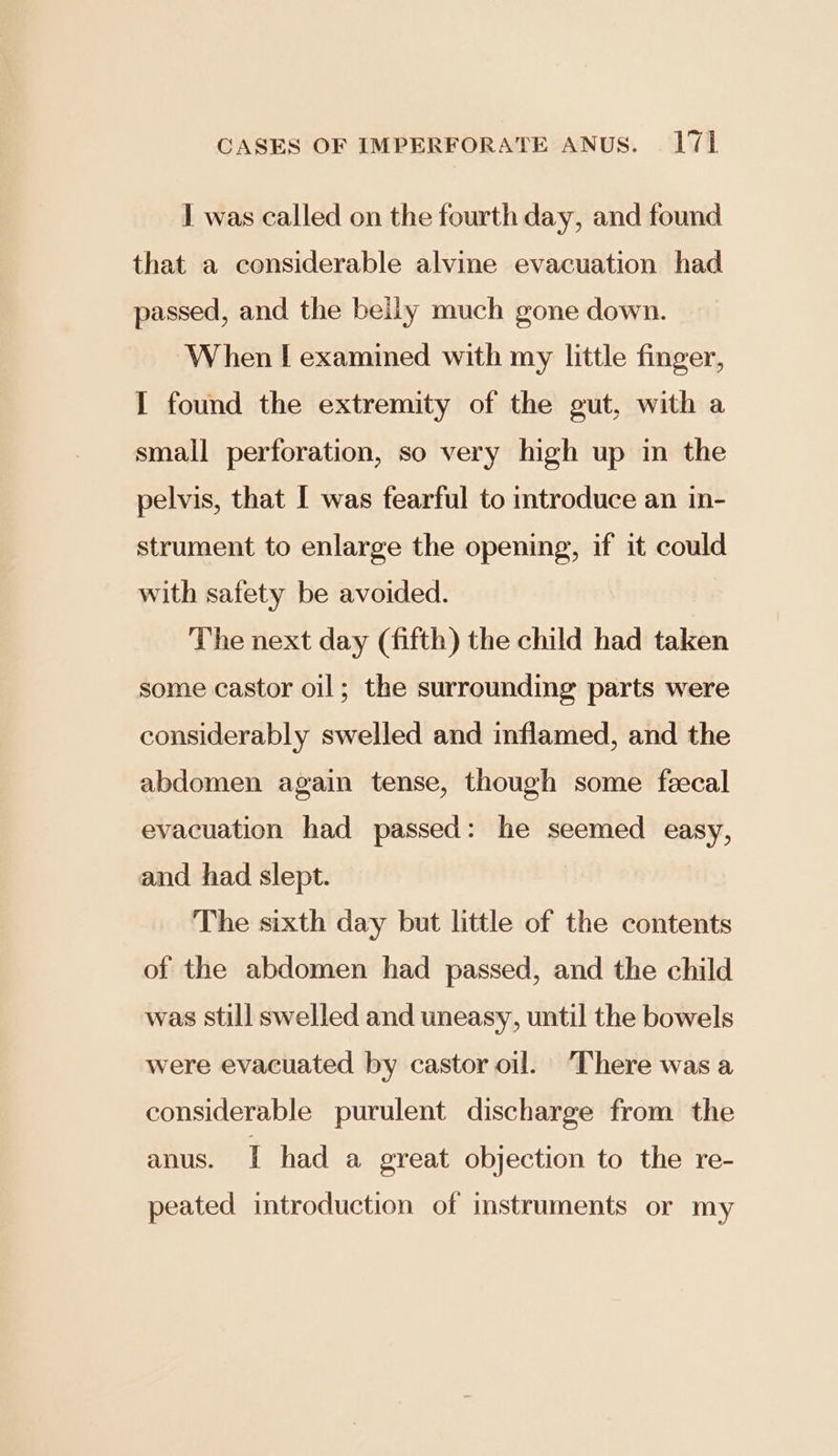 I was called on the fourth day, and found that a considerable alvine evacuation had passed, and the beily much gone down. When I examined with my little finger, I found the extremity of the gut, with a small perforation, so very high up in the pelvis, that I was fearful to introduce an in- strument to enlarge the opening, if it could with safety be avoided. The next day (fifth) the child had taken some castor oil; the surrounding parts were considerably swelled and inflamed, and the abdomen again tense, though some feecal evacuation had passed: he seemed easy, and had slept. The sixth day but little of the contents of the abdomen had passed, and the child was still swelled and uneasy, until the bowels were evacuated by castor oil. ‘There was a considerable purulent discharge from the anus. I had a great objection to the re- peated introduction of instruments or my