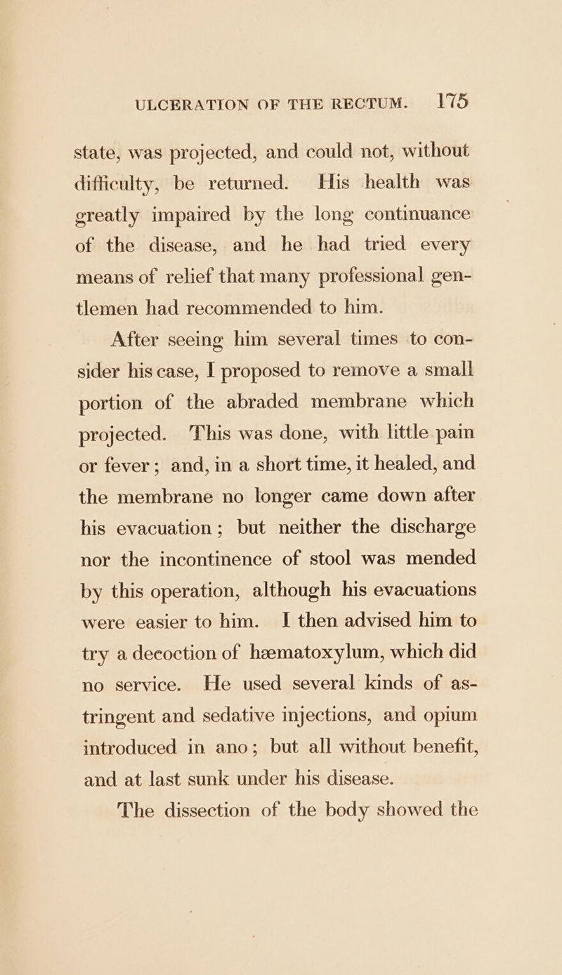 state, was projected, and could not, without difficulty, be returned. His health was greatly impaired by the long continuance of the disease, and he had tried every means of relief that many professional gen- tlemen had recommended to him. After seeing him several times to con- sider his case, I proposed to remove a small portion of the abraded membrane which projected. This was done, with little pain or fever ; and, in a short time, it healed, and the membrane no longer came down after his evacuation; but neither the discharge nor the incontinence of stool was mended by this operation, although his evacuations were easier to him. I then advised him to try a decoction of heematoxylum, which did no service. He used several kinds of as- tringent and sedative injections, and opium introduced in ano; but all without benefit, and at last sunk under his disease. The dissection of the body showed the